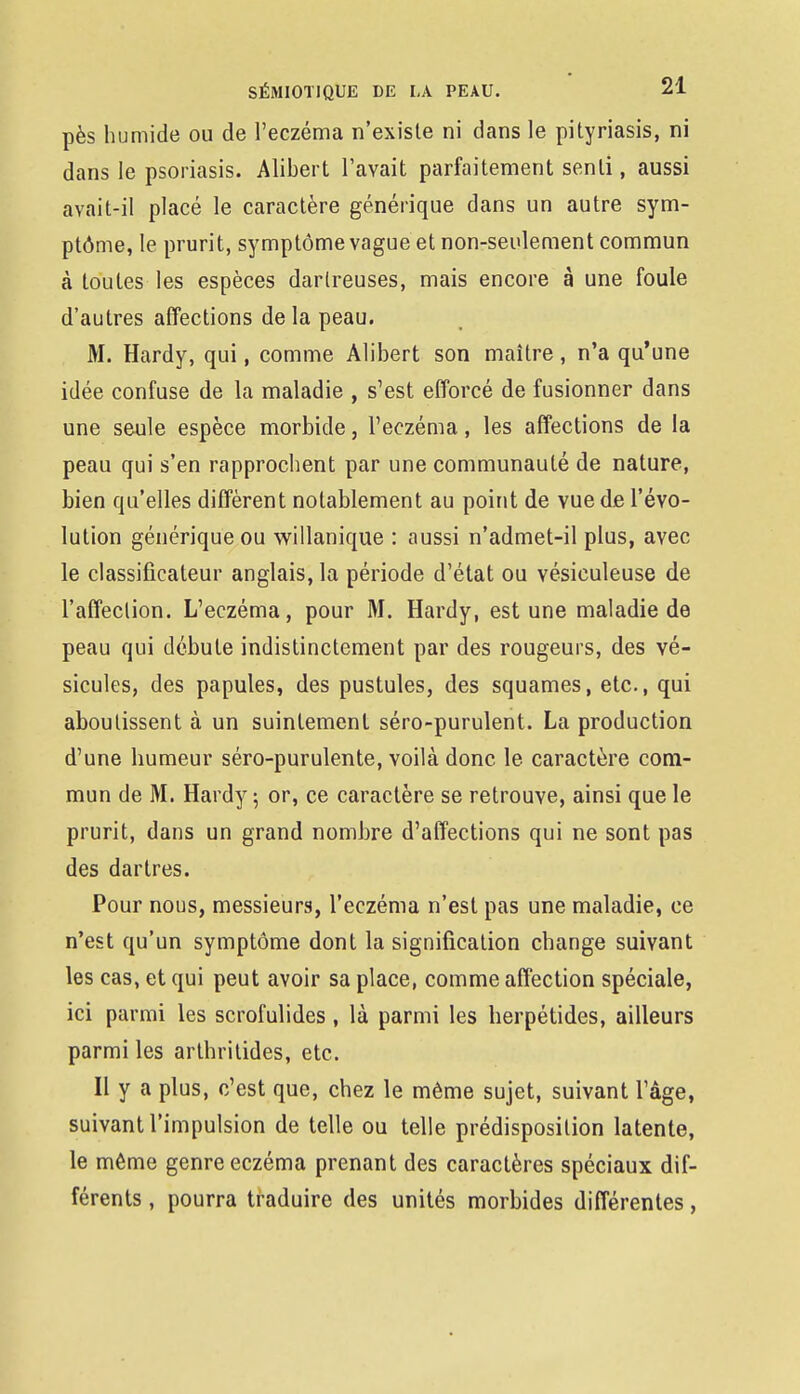 pès humide ou de l'eczéma n'existe ni dans le pityriasis, ni dans le psoriasis. Alibert l'avait parfaitement senti, aussi avait-il placé le caractère générique dans un autre sym- ptôme, le prurit, symptôme vague et non-seulement commun à toutes les espèces darlreuses, mais encore à une foule d'autres affections de la peau. M. Hardy, qui, comme Alibert son maître, n'a qu'une idée confuse de la maladie , s'est efforcé de fusionner dans une seule espèce morbide, l'eczéma, les affections de la peau qui s'en rapprochent par une communauté de nature, bien qu'elles diffèrent notablement au point de vue de l'évo- lution générique ou willanique : aussi n'admet-il plus, avec le classificateur anglais, la période d'état ou vésiculeuse de l'affection. L'eczéma, pour M. Hardy, est une maladie de peau qui débute indistinctement par des rougeurs, des vé- sicules, des papules, des pustules, des squames, etc., qui aboutissent à un suintement séro-purulent. La production d'une humeur séro-purulente, voilà donc le caractère com- mun de M. Hardy 5 or, ce caractère se retrouve, ainsi que le prurit, dans un grand nombre d'affections qui ne sont pas des dartres. Pour nous, messieurs, l'eczéma n'est pas une maladie, ce n'est qu'un symptôme dont la signification change suivant les cas, et qui peut avoir sa place, comme affection spéciale, ici parmi les scrofulides , là parmi les herpétides, ailleurs parmi les arthritides, etc. Il y a plus, c'est que, chez le même sujet, suivant l'âge, suivant l'impulsion de telle ou telle prédisposition latente, le même genre eczéma prenant des caractères spéciaux dif- férents , pourra traduire des unités morbides différentes,