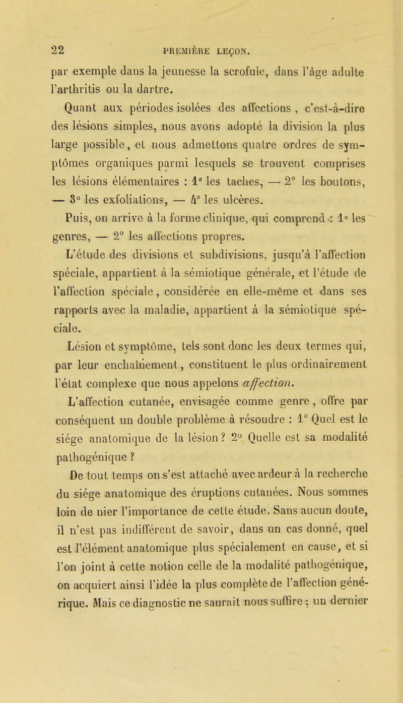 par exemple dans la jeunesse la scrofule, dans l'âge adulte Farthritis ou la dartre. Quant aux périodes isolées des affections , c'est-à-dire des lésions simples, nous avons adopté la division la plus large possible, et nous admettons quatre ordres de sym- ptômes organicpues parmi lesquels se trouvent comprises les lésions élémentaires : 1° les taches, — 2° les boutons, — 3° les exfoliations, — 4° les ulcères. Puis, on arrive à la forme clinique, qui comprend -: 1° les genres, — 2° les affections propres. L'étude des divisions et subdivisions, jusqu'à l'affection spéciale, appartient à la sémiotique générale, et l'étude de l'affection spéciale, considérée en elle-même et dans ses rapports avec la maladie, appartient à la sémiotique spé- ciale. Lésion et symptôme, tels sont donc les deux termes qui, par leur enchaînement, constituent le plus ordinairement l'état complexe que nous appelons affection. L'affection cutanée, envisagée comme genre, offre par conséquent un double problème à résoudre : 1° Quel est le siège analomique de la lésion? 2° Quelle est sa modalité pathogénique ? De tout temps on s'est attaché avec ardeur à la recherche du siège anatomique des éruptions cutanées. Nous sommes loin de nier l'importance de cette étude. Sans aucun doute, il n'est pas indifférent de savoir, dans un cas donné, quel est l'élément anatomique plus spécialement en cause, et si l'on joint à cette notion celle de la modalité pathogénique, on acquiert ainsi l'idée la plus complète de l'affection géné- rique. Mais ce diagnostic ne saurait nous suffire ; un dernier