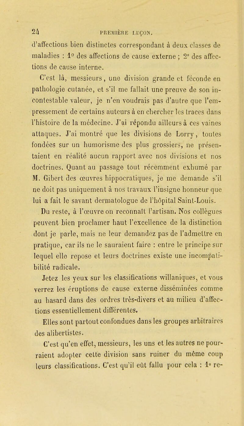 d'affections bien distinctes correspondant à deux classes de maladies : 1° des affections de cause externe ; 2° des affec- tions de cause interne. C'est là, messieurs, une division grande et féconde en pathologie cutanée, et s'il me fallait une preuve de son in- contestable valeur, je n'en voudrais pas d'autre que l'em- pressement de certains auteurs à en chercher les traces dans l'histoire de la médecine. J'ai répondu ailleurs à ces vaines attaques. J'ai montré que les divisions de Lorry, toutes fondées sur un humorisme des plus grossiers, ne présen- taient en réalité aucun rapport avec nos divisions et nos doctrines. Quant au passage tout récemment exhumé par M. Gibert des œuvres hippocratiques, je me demande s'il ne doit pas uniquement à nos travaux l'insigne honneur que lui a fait le savant dermatologue de l'hôpital Saint-Louis. Du reste, à l'œuvre on reconnaît l'artisan. Nos collègues peuvent bien proclamer haut l'excellence de la distinction dont je parle, mais ne leur demandez pas de l'admettre en pratique, car ils ne le sauraient faire : entre le principe sur lequel elle repose et leurs doctrines existe une incompati- bilité radicale. Jetez les yeux sur les classifications willaniques, et vous verrez les éruptions de cause externe disséminées comme au hasard dans des ordres très-divers et au milieu d'affec- tions essentiellement différentes. Elles sont partout confondues dans les groupes arbitraires des alibertistes. C'est qu'en effet, messieurs, les uns et les autres ne pour- raient adopter cette division sans ruiner du môme coup leurs classifications. C'est qu'il eût fallu pour cela : 1° re-