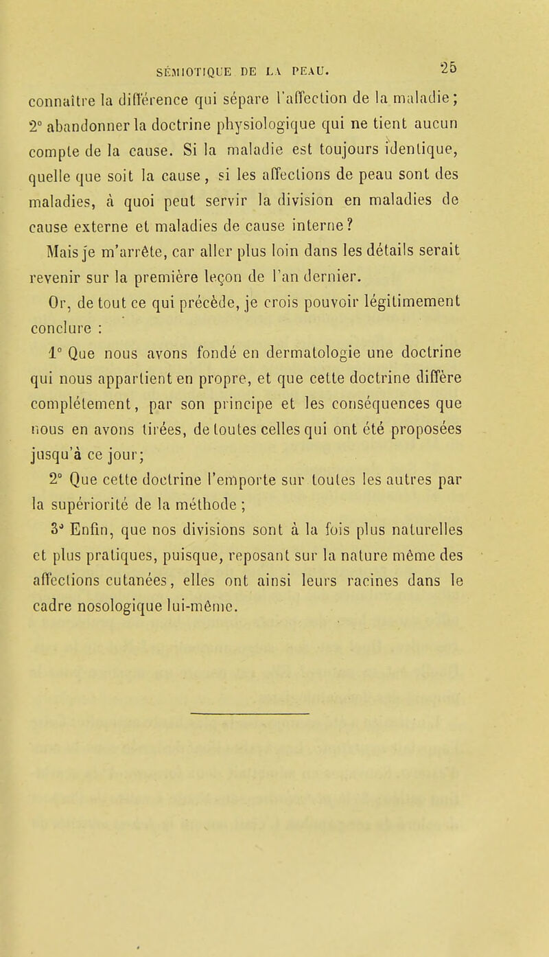 connaître la différence qui sépare l'affection de la maladie; 2° abandonner la doctrine physiologique qui ne tient aucun compte de la cause. Si la maladie est toujours identique, quelle que soit la cause, si les affections de peau sont des maladies, à quoi peut servir la division en maladies de cause externe et maladies de cause interne? Mais je m'arrête, car aller plus loin dans les détails serait revenir sur la première leçon de Tan dernier. Or, de tout ce qui précède, je crois pouvoir légitimement conclure : 1° Que nous avons fondé en dermatologie une doctrine qui nous appartient en propre, et que cette doctrine diffère complètement, par son principe et les conséquences que nous en avons tirées, de toutes celles qui ont été proposées jusqu'à ce jour; 2° Que cette doctrine l'emporte sur toutes les autres par la supériorité de la méthode ; 3° Enfin, que nos divisions sont à la fois plus naturelles et plus pratiques, puisque, reposant sur la nature même des affections cutanées, elles ont ainsi leurs racines dans le cadre nosologique lui-même.