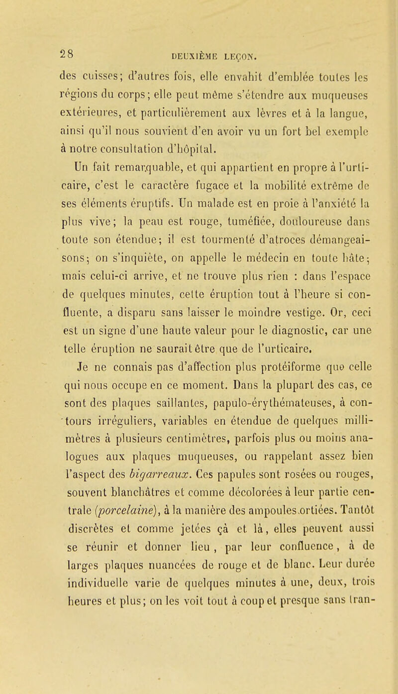 des cuisses; d'autres fois, elle envahit d'emblée toutes les régions du corps; elle peut môme s'étendre aux muqueuses extérieures, et particulièrement aux lèvres et à la langue, ainsi qu'il nous souvient d'en avoir yu un fort bel exemple à notre consultation d'hôpital. Un fait remarquable, et qui appartient en propre à l'urti- caire, c'est le caractère fugace et la mobilité extrême de ses éléments éruptifs. Un malade est en proie à l'anxiété la plus vive; la peau est rouge, tuméfiée, douloureuse dans toute son étendue; il est tourmenté d'atroces démangeai- sons; on s'inquiète, on appelle le médecin en toute hâte-, mais celui-ci arrive, et ne trouve plus rien : dans l'espace de quelques minutes, celte éruption tout à l'heure si con- fluente, a disparu sans laisser le moindre vestige. Or, ceci est un signe d'une haute valeur pour le diagnostic, car une telle éruption ne saurait être que de l'urticaire. Je ne connais pas d'affection plus protéiforme quo celle qui nous occupe en ce moment. Dans la plupart des cas, ce sont des plaques saillantes, papulo-érylhémateuses, à con- tours irréguliers, variables en étendue de quelques milli- mètres à plusieurs centimètres, parfois plus ou moins ana- logues aux plaques muqueuses, ou rappelant assez bien l'aspect des bigarreaux. Ces papules sont rosées ou rouges, souvent blanchâtres et comme décolorées à leur partie cen- trale (porcelaine), à la manière des ampoules.ortiées. Tantôt discrètes et comme jetées çà et. là, elles peuvent aussi se réunir et donner lieu , par leur confluence, à de larges plaques nuancées de rouge et de blanc. Leur durée individuelle varie de quelques minutes à une, deux, trois heures et plus; on les voit tout à coup et presque sans Iran-