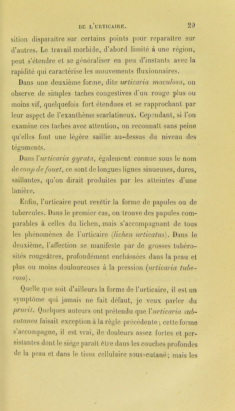 sition disparaître sur certains points pour reparaître sur d'autres. Le travail morbide, d'abord limité à une région, peut s'étendre et se généraliser en peu d'instants avec la rapidité qui caractérise les mouvements fluxionnaires. Dans une deuxième forme, dite urticaria maculosa, on observe de simples taches congestives d'un rouge plus ou moins vif, quelquefois fort étendues et se rapprochant par leur aspect de l'exanthème scarlatineux. Cependant, si l'on examine ces taches avec attention, on reconnaît sans peine qu'elles font une légère saillie au-dessus du niveau des téguments. Dans Yurticaria gyrata, également' connue sous le nom de coup de fouet, ce sont de longues lignes sinueuses, dures, saillantes, qu'on dirait produites par les atteintes d'une lanière. Enfin, l'urticaire peut revêtir la forme de papules ou de tubercules. Dans le premier cas, on trouve des papules com- parables à celles du lichen, mais s'accompagnant de tous les phénomènes de l'urticaire {lichen urticatus). Dans le deuxième, l'affection se manifeste par de grosses tubéro- sités rougeâtres, profondément enchâssées dans la peau et plus ou moins douloureuses à la pression (urticaria tube- rosà). Quelle que soit d'ailleurs la forme de l'urticaire, il est un symptôme qui jamais ne fait défaut, je veux parler du prurit. Quelques auteurs ont prétendu que Yurticaria sub- cutanea faisait exception à la règle précédente; cette forme s'accompagne, il est vrai, 'de douleurs assez fortes et per- sistantes dont le siège parait être dans les couches profondes de la peau et dans le tissu cellulaire sous-cutané; mais les