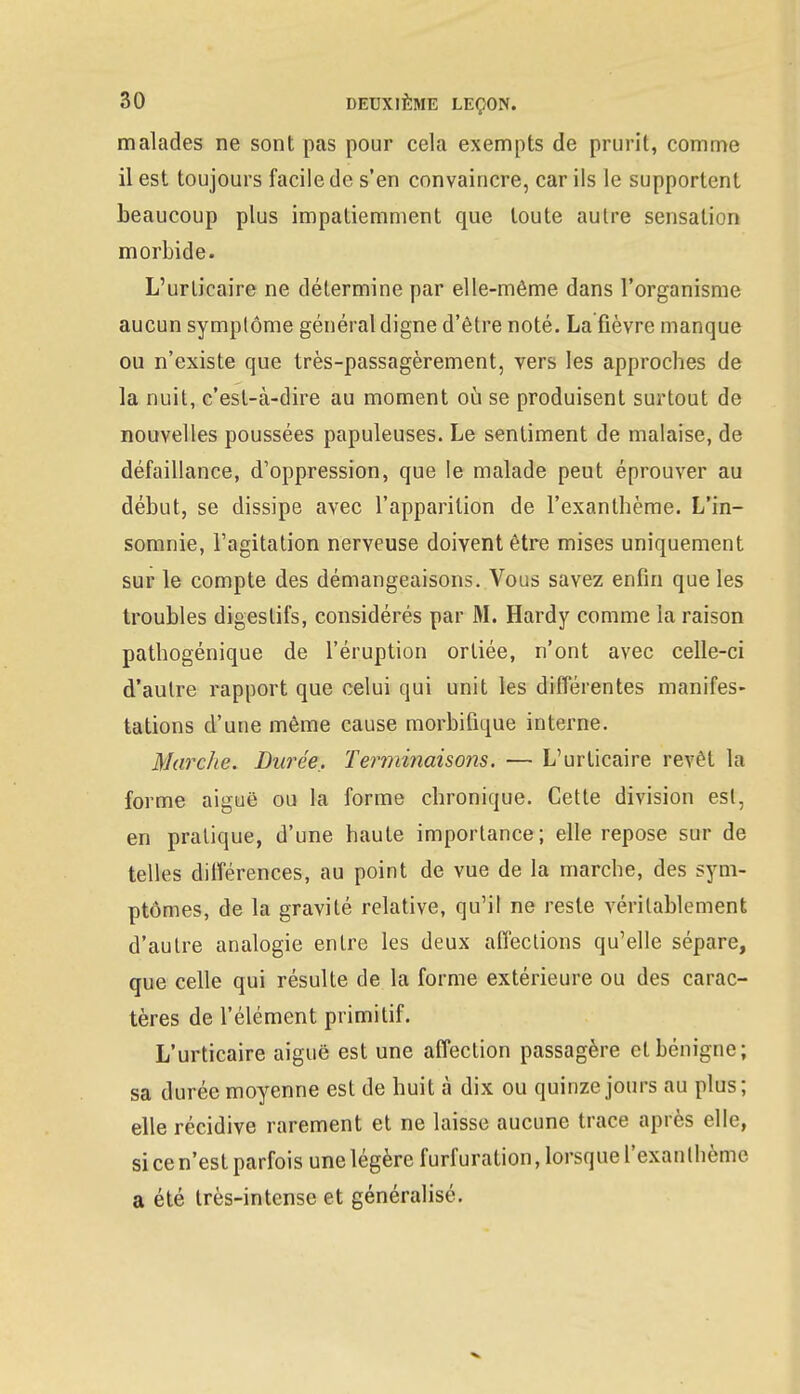 malades ne sont pas pour cela exempts de prurit, comme il est toujours facile de s'en convaincre, car ils le supportent beaucoup plus impatiemment que toute autre sensation morbide. L'urticaire ne détermine par elle-même dans l'organisme aucun symptôme général digne d'être noté. La fièvre manque ou n'existe que très-passagèrement, vers les approches de la nuit, c'est-à-dire au moment où se produisent surtout de nouvelles poussées papuleuses. Le sentiment de malaise, de défaillance, d'oppression, que le malade peut éprouver au début, se dissipe avec l'apparition de l'exanthème. L'in- somnie, l'agitation nerveuse doivent être mises uniquement sur le compte des démangeaisons. Vous savez enfin que les troubles digestifs, considérés par M. Hardy comme la raison pathogénique de l'éruption ortiée, n'ont avec celle-ci d'autre rapport que celui qui unit les différentes manifes- tations d'une même cause morbifique interne. Marche. Durée,. Terminaisons. — L'urticaire revêt la forme aiguë ou la forme chronique. Cette division est, en pratique, d'une haute importance; elle repose sur de telles dilférences, au point de vue de la marche, des sym- ptômes, de la gravité relative, qu'il ne reste véritablement d'autre analogie entre les deux affections qu'elle sépare, que celle qui résulte de la forme extérieure ou des carac- tères de l'élément primitif. L'urticaire aiguë est une affection passagère et bénigne; sa durée moyenne est de huit à dix ou quinze jours au plus; elle récidive rarement et ne laisse aucune trace après elle, si ce n'est parfois une légère furf uration, lorsque l'exan thème a été très-intense et généralisé.