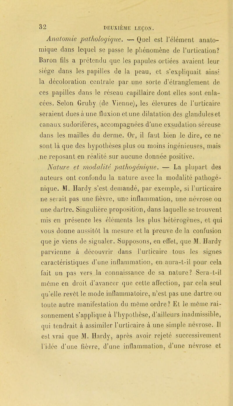 Anatomie pathologique. — Quel est l'élément anato- mique dans lequel se passe le phénomène de l'urlication? Baron fils a prétendu que les papules ortiées avaient leur siège dans les papilles de la peau, et s'expliquait ainsi la décoloration centrale par une sorte d'étranglement de ces papilles dans le réseau capillaire dont elles sont enla- cées. Selon Gruby (de Vienne), les éleyures de l'urticaire seraient dues à une fluxion et une dilatation des glanduleset canaux sudorifères, accompagnées d'une exsudation séreuse dans les mailles du derme. Or, il faut bien le dire, ce ne sont là que des hypothèses plus ou moins ingénieuses, mais ,ne reposant en réalité sur aucune donnée positive. Nature et modalité pathogénique. — La plupart des auteurs ont confondu la nature avec la modalité pathogé- nique. M. Hardy s'est demandé, par exemple, si l'urticaire ne serait pas une fièvre, une inflammation, une névrose ou une dartre. Singulière proposition, dans laquelle se trouvent mis en présence les éléments les plus hétérogènes, et qui vous donne aussitôt la mesure et la preuve de la confusion que je viens de signaler. Supposons, en effet, que M. Hardy parvienne à découvrir dans l'urticaire tous les signes caractéristiques d'une inflammation, en aura-t-il pour cela fait un pas vers la connaissance de sa nature? Sera-t-il même en droit d'avancer que cette affection, par cela seul qu'elle revôt le mode inflammatoire, n'est pas une dartre ou toute autre manifestation du même ordre? Et le même rai- sonnement s'applique à l'hypothèse, d'ailleurs inadmissible, qui tendrait à assimiler l'urticaire à une simple névrose. Il est vrai que M. Hardy, après avoir rejeté successivement l'idée d'une fièvre, d'une inflammation, d'une névrose et