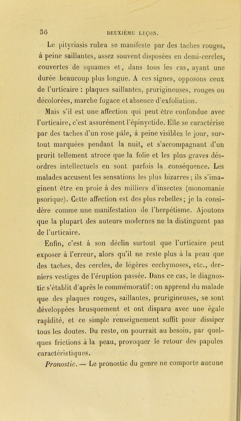 Le pityriasis rubra se manifeste par des taches rouges, à peine saillantes, assez souvent disposées en demi-cercles, couvertes de squames et, dans tous les cas, ayant une durée beaucoup plus longue. A ces signes, opposons ceux de l'urticaire : plaques saillantes, prurigineuses, rouges ou décolorées, marche fugace et absence d'exfoliation. Mais s'il est une affection qui peut être confondue avec l'urticaire, c'est assurément l'épinyctide. Elle se caractérise par des taches d'un rose pâle, à peine visibles le jour, sur- tout marquées pendant la nuit, et s'accompagnant d'un prurit tellement atroce que la folie et les plus graves dés- ordres intellectuels en sont parfois la conséquence. Les malades accusent les sensations les plus bizarres ; ils s'ima- ginent être en proie à des milliers d'insectes (monomanie psorique). Cette affection est des plus rebelles; je la consi- dère comme une manifestation de l'herpétisme. Ajoutons que la plupart des auteurs modernes ne la distinguent pas de l'urticaire. Enfin, c'est à son déclin surtout que l'urticaire peut exposer à l'erreur, alors qu'il ne reste plus à la peau que des taches, des cercles, de légères ecchymoses, etc., der- niers vestiges de l'éruption passée. Dans ce cas, le diagnos- tic s'établit d'après le commémoratif : on apprend du malade que des plaques rouges, saillantes, prurigineuses, se sont développées brusquement et ont disparu avec une égale rapidité, et ce simple renseignement suffit pour dissiper tous les doutes. Du reste, on pourrait au besoin, par quel- ques frictions à la peau, provoquer le retour des papules caractéristiques. Pronostic — Le pronostic du genre ne comporte aucune