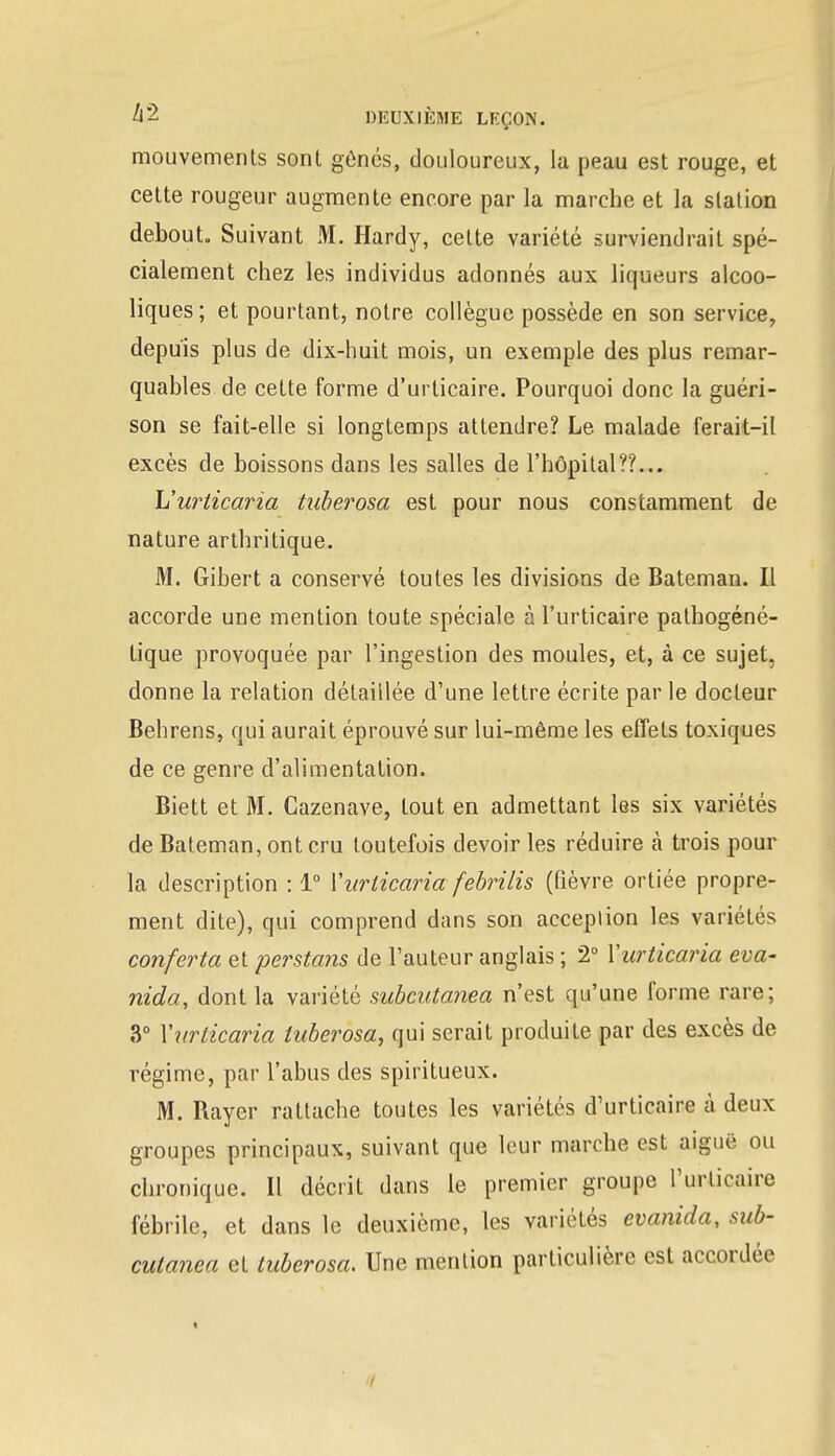 mouvements sont gênés, douloureux, la peau est rouge, et cette rougeur augmente encore par la marche et la station debout. Suivant M. Hardy, cette variété surviendrait spé- cialement chez les individus adonnés aux liqueurs alcoo- liques; et pourtant, notre collègue possède en son service, depuis plus de dix-huit mois, un exemple des plus remar- quables de cette forme d'urticaire. Pourquoi donc la guéri- son se fait-elle si longtemps attendre? Le malade ferait-il excès de boissons dans les salles de l'hôpital??... L'urticaria tuberosa est pour nous constamment de nature arthritique. M. Gibert a conservé toutes les divisions de Bateman. Il accorde une mention toute spéciale à l'urticaire pathogéné- tique provoquée par l'ingestion des moules, et, à ce sujet, donne la relation détaillée d'une lettre écrite par le docteur Behrens, qui aurait éprouvé sur lui-même les effets toxiques de ce genre d'alimentation. Biett et M. Cazenave, tout en admettant les six variétés de Bateman, ont cru toutefois devoir les réduire à trois pour la description : 1° Yurlicaria febrilis (fièvre ortiée propre- ment dite), qui comprend dans son acception les variétés conferta et perstans de l'auteur anglais ; 2° Yurticaria eva~ nida, dont la variété subcutanea n'est qu'une forme rare; 3° Yurticaria tuberosa, qui serait produite par des excès de régime, par l'abus des spiritueux. M. Rayer rattache toutes les variétés d'urticaire à deux groupes principaux, suivant que leur marche est aiguë ou chronique. Il décrit dans le premier groupe l'urticaire fébrile, et dans le deuxième, les variétés evanida, sub- cutanea et tuberosa. Une mention particulière est accordée