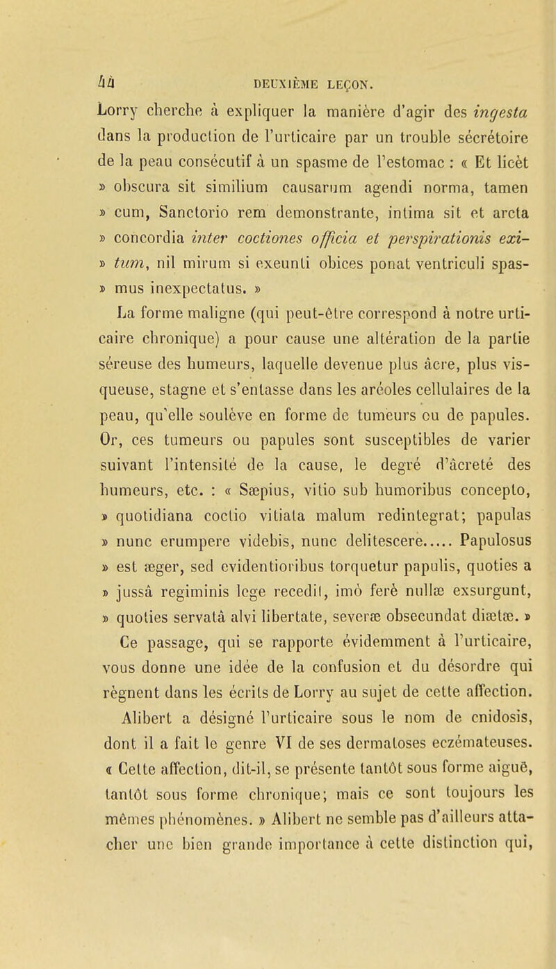 Lorry cherche à expliquer la manière d'agir des ingesta dans la production de l'urticaire par un trouble sécrétoire de la peau consécutif à un spasme de l'estomac : « Et licèt » ohscura sit similium causarum agendi norma, tamen » cum, Sanctorio rem demonstrante, intima sit et arcta » concordia inter coctiones officia et perspirationis exi- » tum, nil mirum si exeunti obices ponat ventriculi spas- » mus inexpectatus. » La forme maligne (qui peut-être correspond à notre urti- caire chronique) a pour cause une altération de la partie séreuse des humeurs, laquelle devenue plus àcre, plus vis- queuse, stagne et s'entasse dans les aréoles cellulaires de la peau, qu'elle soulève en forme de tumeurs ou de papules. Or, ces tumeurs ou papules sont susceptibles de varier suivant l'intensité de la cause, le degré d'àcreté des humeurs, etc. : « Saepius, vitio sub humoribus conceplo, » quotidiana coclio vitiala malum redintegrat; papulas » nunc erumpere videbis, nunc delitescere Papulosus » est œger, sed evidentioribus torquetur papulis, quoties a » jussâ regïminis loge recedil, imô ferè nullœ exsurgunt, » quoties servatà alvi libertate, severse obsecundat diœlœ. » Ce passage, qui se rapporte évidemment à l'urticaire, vous donne une idée de la confusion et du désordre qui régnent dans les écrits de Lorry au sujet de cette affection. Alibert a désigné l'urticaire sous le nom de cnidosis, dont il a fait le genre VI de ses dermatoses eczémateuses. « Cette affection, dit-il, se présente tantôt sous forme aiguë, tantôt sous forme chronique; mais ce sont toujours les mômes phénomènes. » Alibert ne semble pas d'ailleurs atta- cher une bien grande importance à cette distinction qui,