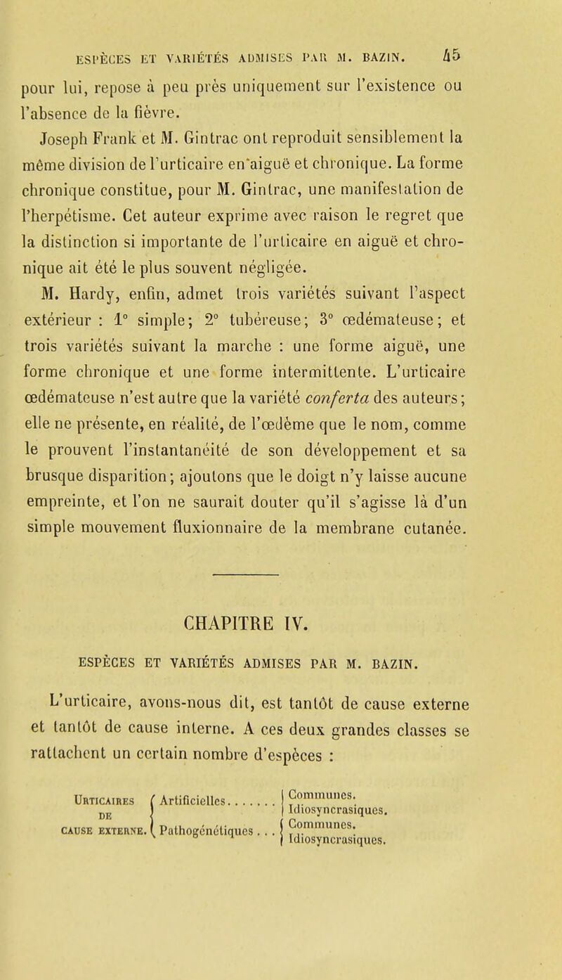 pour lui, repose à peu près uniquement sur l'existence ou l'absence de la fièvre. Joseph Frank et M. Gintrac ont reproduit sensiblement la même division de l'urticaire en'aiguë et chronique. La forme chronique constitue, pour M. Gintrac, une manifestation de l'herpétisme. Cet auteur exprime avec raison le regret que la distinction si importante de l'urticaire en aiguë et chro- nique ait été le plus souvent négligée. M. Hardy, enfin, admet trois variétés suivant l'aspect extérieur : 1° simple; 2° tubéreuse; 3° œdémateuse; et trois variétés suivant la marche : une forme aiguë, une forme chronique et une forme intermittente. L'urticaire œdémateuse n'est autre que la variété conferta des auteurs ; elle ne présente, en réalité, de l'œdème que le nom, comme le prouvent l'instantanéité de son développement et sa brusque disparition; ajoutons que le doigt n'y laisse aucune empreinte, et l'on ne saurait douter qu'il s'agisse là d'un simple mouvement fluxionnaire de la membrane cutanée. CHAPITRE IV. ESPÈCES ET VARIÉTÉS ADMISES PAR M. BAZIN. L'urticaire, avons-nous dit, est tantôt de cause externe et tantôt de cause interne. A ces deux grandes classes se rattachent un certain nombre d'espèces : Urticaires ( Artificielles I Communes. DE I | Ichosyncrasiques. cause externe. I Palhogénétiqucs... j Communes: D ^ ) Idiosyncrasiques.