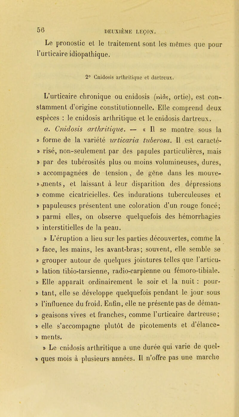 Le pronostic el le traitement sont les mêmes que pour l'urticaire idiopathique. 2° Cnidosis arthritique et dartreux. L'urticaire chronique ou cnidosis (xvïftj, ortie), est con- stamment d'origine constitutionnelle. Elle comprend deux espèces : le cnidosis arthritique et le cnidosis dartreux. a. Cnidosis arthritique. — « Il se montre sous la » forme de la variété urticaria tuberosa. Il est caracté- » risé, non-seulement par des papules particulières, mais t> par des tubérosités plus ou moins volumineuses, dures, » accompagnées de tension , de gêne dans les mouve- »^ments, et laissant à leur disparition des dépressions d comme cicatricielles. Ces indurations tuberculeuses et » papuleuses présentent une coloration d'un rouge foncé; » parmi elles, on observe quelquefois des hémorrhagies » interstitielles de la peau. » L'éruption a lieu sur les parties découvertes, comme la » face, les mains, les avant-bras; souvent, elle semble se » grouper autour de quelques jointures telles que l'articu- » lation tibio-tarsienne, radio-carpienne ou fémoro-tibiale. » Elle apparaît ordinairement le soir et la nuit : pour- » tant, elle se développe quelquefois pendant le jour sous j> l'influence du froid. Enfin, elle ne présente pas de déman- » geaisons vives et franches, comme l'urticaire dartreuse; » elle s'accompagne plutôt de picotements et d'élance- » ments. » Le cnidosis arthritique a une durée qui varie de quel- » ques mois à plusieurs années. Il n'offre pas une marche