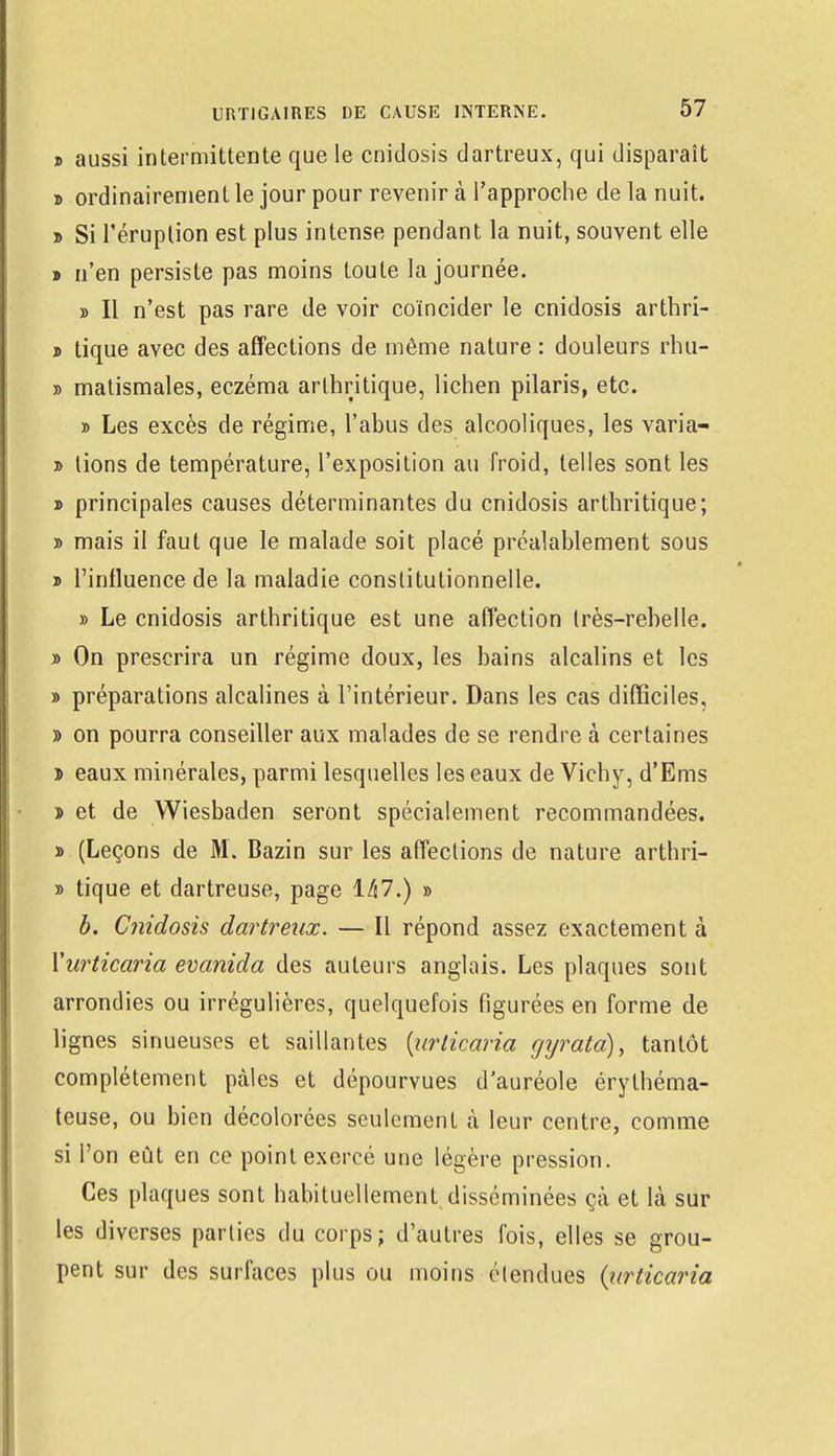 » aussi intermittente que le cnidosis dartreux, qui disparaît » ordinairement le jour pour revenir à l'approche de la nuit. » Si l'éruption est plus intense pendant la nuit, souvent elle » n'en persiste pas moins toute la journée. » Il n'est pas rare de voir coïncider le cnidosis arthri- » tique avec des affections de même nature : douleurs rhu- » matismales, eczéma arthritique, lichen pilaris, etc. » Les excès de régime, l'abus des alcooliques, les varia- » tions de température, l'exposition au froid, telles sont les » principales causes déterminantes du cnidosis arthritique; » mais il faut que le malade soit placé préalablement sous » l'influence de la maladie constitutionnelle. » Le cnidosis arthritique est une affection très-rebelle. » On prescrira un régime doux, les bains alcalins et les » préparations alcalines à l'intérieur. Dans les cas difficiles, » on pourra conseiller aux malades de se rendre à certaines » eaux minérales, parmi lesquelles les eaux de Vichy, d'Ems ï et de Wiesbaden seront spécialement recommandées. » (Leçons de M. Bazin sur les affections de nature arthri- » tique et dartreuse, page 147.) » b. Cnidosis dartreux. — Il répond assez exactement à Yurticaria evanida des auteurs anglais. Les plaques sont arrondies ou irrégulières, quelquefois figurées en forme de lignes sinueuses et saillantes (urticaria gyrata), tantôt complètement pâles et dépourvues d'auréole érythéma- teuse, ou bien décolorées seulement à leur centre, comme si l'on eût en ce point exercé une légère pression. Ces plaques sont habituellement,disséminées çà et là sur les diverses parties du corps; d'autres fois, elles se grou- pent sur des surfaces plus ou moins étendues {urticaria