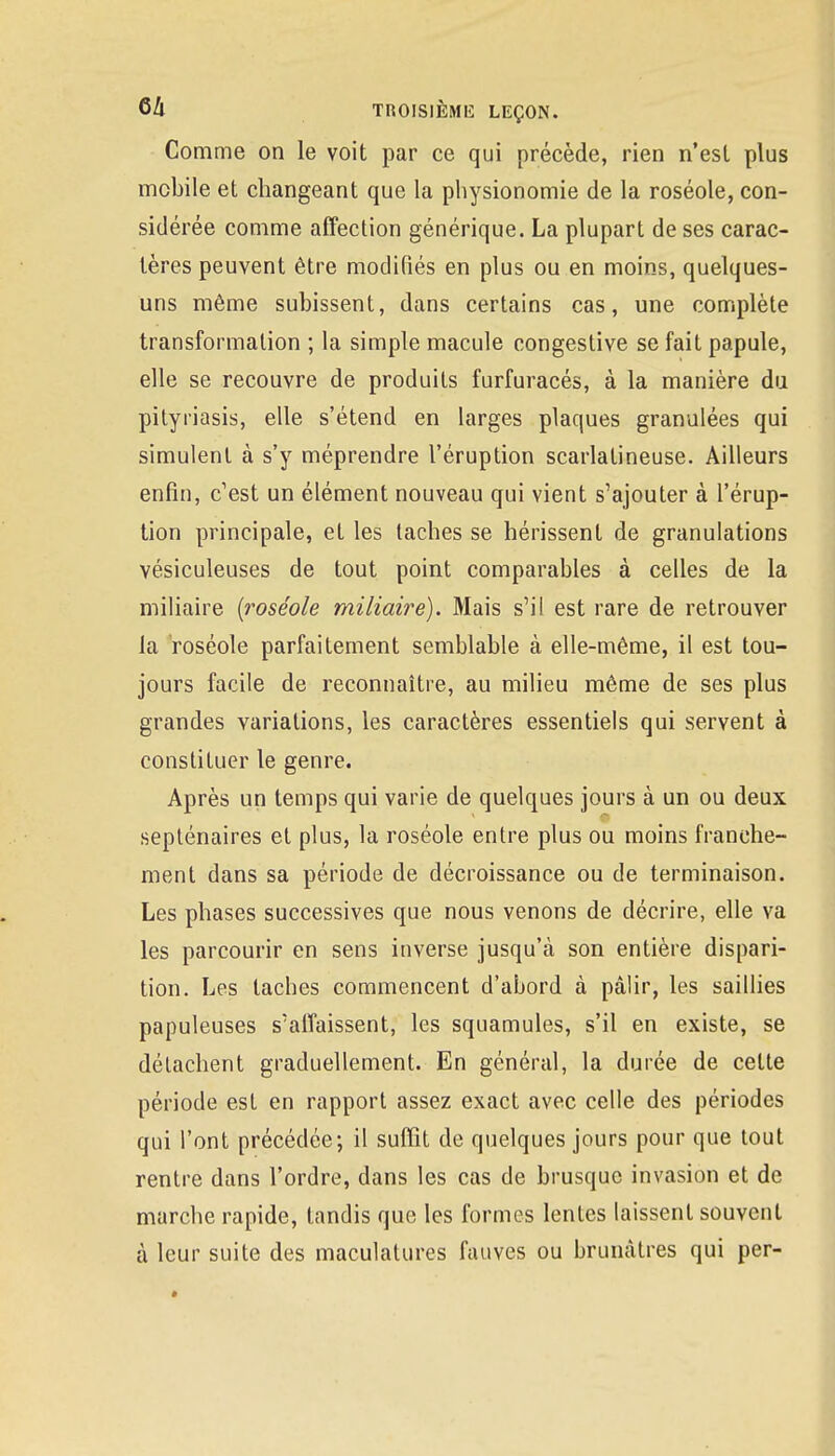 Comme on le voit par ce qui précède, rien n'esl plus mobile et changeant que la physionomie de la roséole, con- sidérée comme affection générique. La plupart de ses carac- tères peuvent être modifiés en plus ou en moins, quelques- uns même subissent, dans certains cas, une complète transformation ; la simple macule congestive se fait papule, elle se recouvre de produits furfuracés, à la manière du pityriasis, elle s'étend en larges plaques granulées qui simulent à s'y méprendre l'éruption scarlatineuse. Ailleurs enfin, c'est un élément nouveau qui vient s'ajouter à l'érup- tion principale, et les taches se hérissent de granulations vésiculeuses de tout point comparables à celles de la miliaire (roséole miliaire). Mais s'il est rare de retrouver la roséole parfaitement semblable à elle-même, il est tou- jours facile de reconnaître, au milieu même de ses plus grandes variations, les caractères essentiels qui servent à constituer le genre. Après un temps qui varie de quelques jours à un ou deux septénaires et plus, la roséole entre plus ou moins franche- ment dans sa période de décroissance ou de terminaison. Les phases successives que nous venons de décrire, elle va les parcourir en sens inverse jusqu'à son entière dispari- tion. Les taches commencent d'abord à pâlir, les saillies papuleuses s'affaissent, les squamules, s'il en existe, se détachent graduellement. En général, la durée de cette période est en rapport assez exact avec celle des périodes qui l'ont précédée; il suffit de quelques jours pour que tout rentre dans l'ordre, dans les cas de brusque invasion et de marche rapide, tandis que les formes lentes laissent souvent à leur suite des maculatures fauves ou brunâtres qui per-