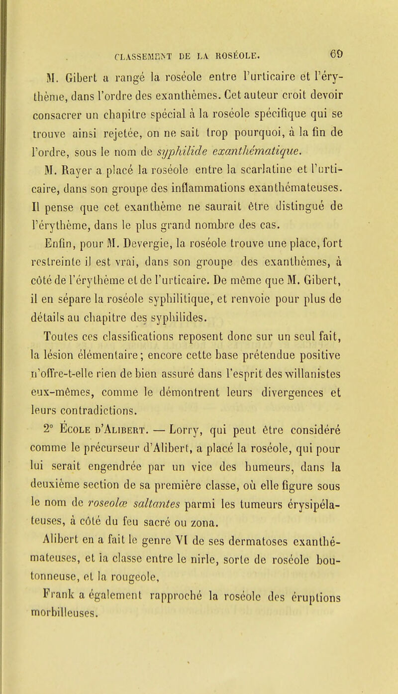 M. Gibert a rangé la roséole entre l'urticaire et l'éry- thènie, dans l'ordre des exanthèmes. Cet auteur croit devoir consacrer un chapitre spécial à la roséole spécifique qui se trouve ainsi rejelée, on ne sait trop pourquoi, à la fin de l'ordre, sous le nom de srjphilide exanthématique. M. Rayer a placé la roséole entre la scarlatine et l'urti- caire, dans son groupe des inflammations exanthémateuses. Il pense que cet exanthème ne saurait être distingué de l'érythème, dans le plus grand nombre des cas. Enfin, pour M. Devergie, la roséole trouve une place, fort restreinte il est vrai, dans son groupe des exanthèmes, à côté de l'érythème et de l'urticaire. De môme que M. Gibert, il en sépare la roséole syphilitique, et renvoie pour plus de détails au chapitre des syphilides. Toutes ces classifications reposent donc sur un seul fait, la lésion élémentaire; encore cette base prétendue positive n'offre-t-el le rien de bien assuré dans l'esprit des willanistes eux-mêmes, comme le démontrent leurs divergences et leurs contradictions. 2° Ecole d'Alibert. — Lorry, qui peut être considéré comme le précurseur d'Alibert, a placé la roséole, qui pour lui serait engendrée par un vice des humeurs, dans la deuxième section de sa première classe, où elle figure sous le nom de roseolœ saltantes parmi les tumeurs érysipéla- teuses, à côté du feu sacré ou zona. Alibert en a fait le genre VI de ses dermatoses exanthé- mateuses, et ia classe entre le nirle, sorte de roséole bou- tonneuse, et la rougeole, Frank a également rapproché la roséole des éruptions morbilleuses.