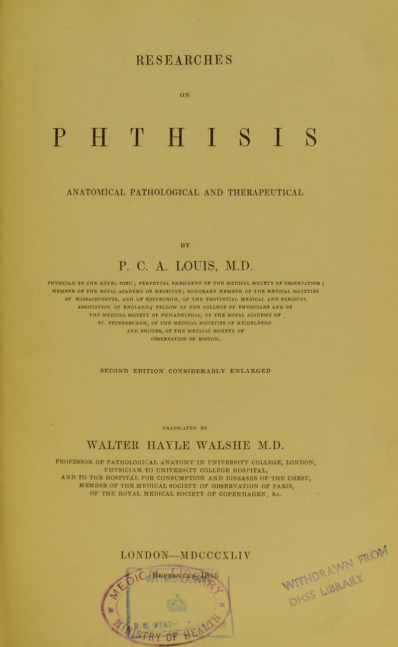 KESEARCHES ON PHTHISIS ANATOMICAL PATHOLOGICAL AND THERAPEUTICAL BY P. C. A. LOUIS, M.D. PHYSICIAN TO THE HoTEL-DIEU ; PERPETUAL PRESIDENT OF THE MEDICAL SOCIETY OF OBSERVATION ; HEMBER OF THE ROYAL ACADEMY OF MEDICINE; HONORARY MEMBER OF THE MEDICAL SOCIETIES OK MAS3ACHDSETTS, AND OF EDINBUROH, OF THE PROVINCIAL MEDICAL AND SURGICAL ASSOCIATION OF ENGLAND^- FELLOW OF THE COLLEOE OF PHYSICIANS AND OF THE MEDICAL SOCIETY OF PHILADELPHIA, OF THE ROYAL ACADEMY OP ST. PETERSBDRGH, OF THE MEDICAL SOCIETIES OF HEIDELBERG AND BRUGES, OF THE MEDICAL SOCIETY OF OBSERVATION OF BOSTON. SKCOND EDITION CONSIDERABLY ENLARGED TRANSLATED BY WALTER HAYLE WALSHE M.D. PROFESSOR OF PATHOLOGICAL ANATOMY IN UNIVERSITY COLLEGE, LONDON, PHYSICIAN TO UNIVERSITY COLLRGE HOSPITAL, AND TO THE HOSPITAL FOR CONSUMPTION AND DISEASES OF THE CHEST, MEMBRROF THE MEDICAL SOCIETY OF OBSERVATION OF PARIS, OF THE ROYAL MEDICAL SOCIETY OF COPENHAGEN, &c.