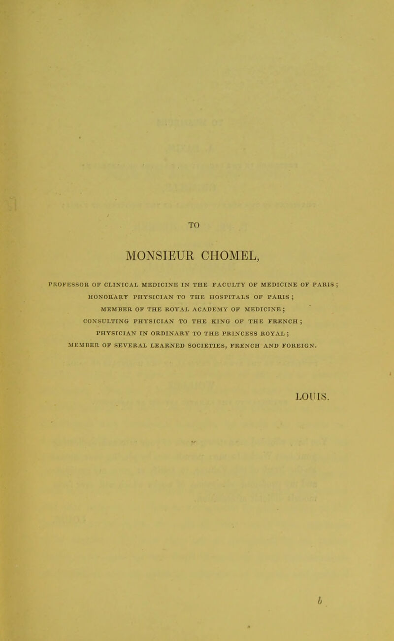 TO MONSIEUR CHOMEL, PROKKSSOR OF CLINICAL MEDICINE IN THE FACULTY OF MEDICINE OF PARIS ; HONORARY PHYSICIAN TO THE HOSPITALS OF PARIS ; MEMBER OF THE ROYAL ACADEMY OF MEDICINE ; CONSULTING PHYSICIAN TO THE KING OF THE FRENCH; PHYSICIAN IN ORDINARY TO THE PRINCKSS ROYAL; MEMBER OF SEVERAL LEARNED SOCIETIES, FRENCH AND FOREIGN.