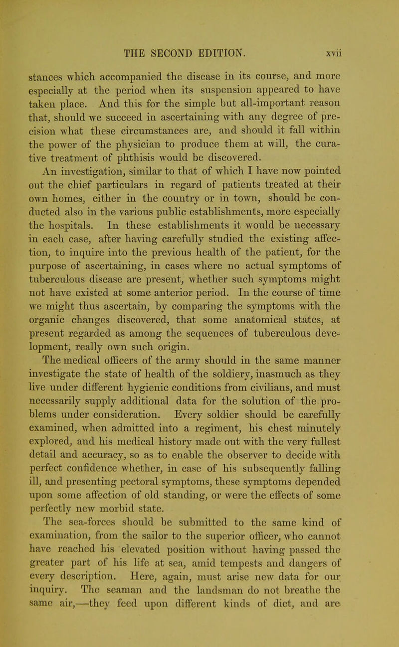 stances which accompanied the disease in its course, and more especially at the period Avhen its suspension appeared to have taken place. And this for the simple but all-important reason that, should we succeed in ascertaining with any degree of pre- cision vphat these circumstances are, and should it fall within the power of the physician to produce them at will, the cura- tive treatment of phthisis would be discovered. An investigation, similar to that of which I have now pointed out the chief particulars in regard of patients treated at their own homes, either in the country or in town, should be con- ducted also in the various public establishments, more especially the hospitals. In these establishments it would be necessary in each case, after having carefully studied the existing affec- tion, to inquire into the previous health of the patient, for the purpose of ascertaining, in cases where no actual symptoms of tuberculous disease are present, whether such symptoms might not have existed at some anterior period. In the course of time we might thus ascertain, by comparing the symptoms with the organic changes discovered, that some anatomical states, at present regarded as among the sequences of tuberculous deve- lopment, really own such origin. The medical officers of the armv should in the same manner investigate the state of health of the soldiery, inasmuch as they live under different hygienic conditions from civilians, and must necessarily supply additional data for the solution of the pro- blems under consideration. Every soldier should be carefully examined, when admitted into a regiment, his chest minutely explored, and his medical history made out with the very fullest detail and accuracy, so as to enable the observer to decide with perfect confidence whether, in case of his subsequently falling ill, and presenting pectoral symptoms, these symptoms depended upon some affection of old standing, or were the effects of some perfectly new morbid state. The sea-forces should be submitted to the same kind of examination, from the sailor to the superior officer, who cannot have reached his elevated position without ha^dng passed the greater part of his life at sea, amid tempests and dangers of every description. Here, again, must arise new data for our inquiry. The seaman and the landsman do not breathe the same air,—they feed upon different kinds of diet, and are