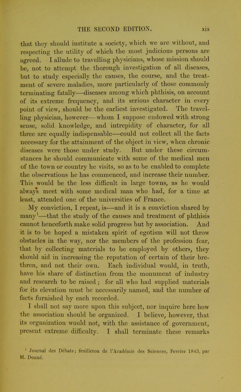 that they should institute a society, which we are without, and respecting the utility of which the most judicious persons are agreed. I allude to travelling physicians, whose mission should be, not to attempt the thorough investigation of all diseases, but to study especially the causes, the course, and the treat- ment of severe maladies, more particularly of those commonly terminating fatally—diseases among which phthisis, on account of its extreme frequency, and its serious character in every point of view, should be the earliest investigated. The travel- ling physician, however—whom I suppose endowed with strong- sense, solid knowledge, and intrepidity of character, for all three are equally indispensable—could not collect all the facts necessary for the attainment of the object in view, when chronic diseases were those under study. But under these circum- stances he should communicate with some of the medical men of the tow^n or country he visits, so as to be enabled to complete the observations he has commenced, and increase their number. This would be the less difficult in large towns, as he would always meet with some medical man who had, for a time at least, attended one of the universities of France. My conviction, I repeat, is—and it is a conviction shared by many'—that the study of the causes and treatment of phthisis cannot henceforth make solid progress but by association. And it is to be hoped a mistaken spirit of egotism will not throw obstacles in the way, nor the members of the profession fear, that by collecting materials to be employed by others^ they should aid in increasing the reputation of certain of their bre- thren, and not their own. Each individual would, in truth, have his share of distinction from the monument of industry and research to be raised; for all who had supplied materials for its elevation must be necessarily named, and the number of facts furnished by each recorded. I shall not say more upon this subject, nor inquire here how the association should be organized. I believe, however, that its organization would not, with the assistance of government, present extreme difficulty. I shall terminate these remarks ' Journal ties Debats; feuilleton de TAcademie des Sciences, Fevrier 1843, par M. Donne.