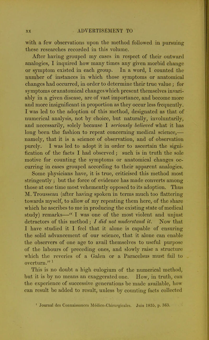 ■with a few observations upon the method followed in pursuing these researches recorded in this volume. After having grouped my cases in respect of their outward analogies, I inquired how many times any given morbid change or symptom existed in each group. In a word, I counted the number of instances in which those symptoms or anatomical changes had occurred, in order to determine their true value ; for symptoms or anatomical changes Avhich present themselves invari- ably in a given disease, are of vast importance, and become more and more insignificant in proportion as they occur less frequently. I was led to the adoption of this method, designated as that of numerical analysis, not by choice, but naturally, involuntarily, and necessarily, solely because I seriously believed what it has long been the fashion to repeat concerning medical science,— namely, that it is a science of observation, and of observation purely. I was led to adopt it in order to ascertain the signi- fication of the facts I had observed; such is in truth the sole motive for counting the symptoms or anatomical changes oc- curring in cases grouped according to their apparent analogies. Some physicians have, it is true, criticised this method most stringently; but the force of evidence has made converts among those at one time most vehemently opposed to its adoption. Thus M. Trousseau (after having spoken in terms much too flattering towards myself, to allow of my repeating them here, of the share which he ascribes to me in producing the existing state of medical study) remarks—I was one of the most violent and unjust detractors of this method; / did not understand it. Now that I have studied it I feel that it alone is capable of ensuring the solid advancement of our science, that it alone can enable the observers of one age to avail themselves to useful pm'posc of the labours of preceding ones, and slowly raise a structure which the reveries of a Galen or a Paracelsus must fail to overturn.'^ ^ This is no doubt a high eulogium of the numerical method, but it is by no means an exaggerated one. Hoav, in truth, can the experience of successive generations be made available, how can result be added to result, unless by counting facts collected ' Journal des Connaissanccs Medico-Chirurgicalcs. Jiun 1835, p. 363.