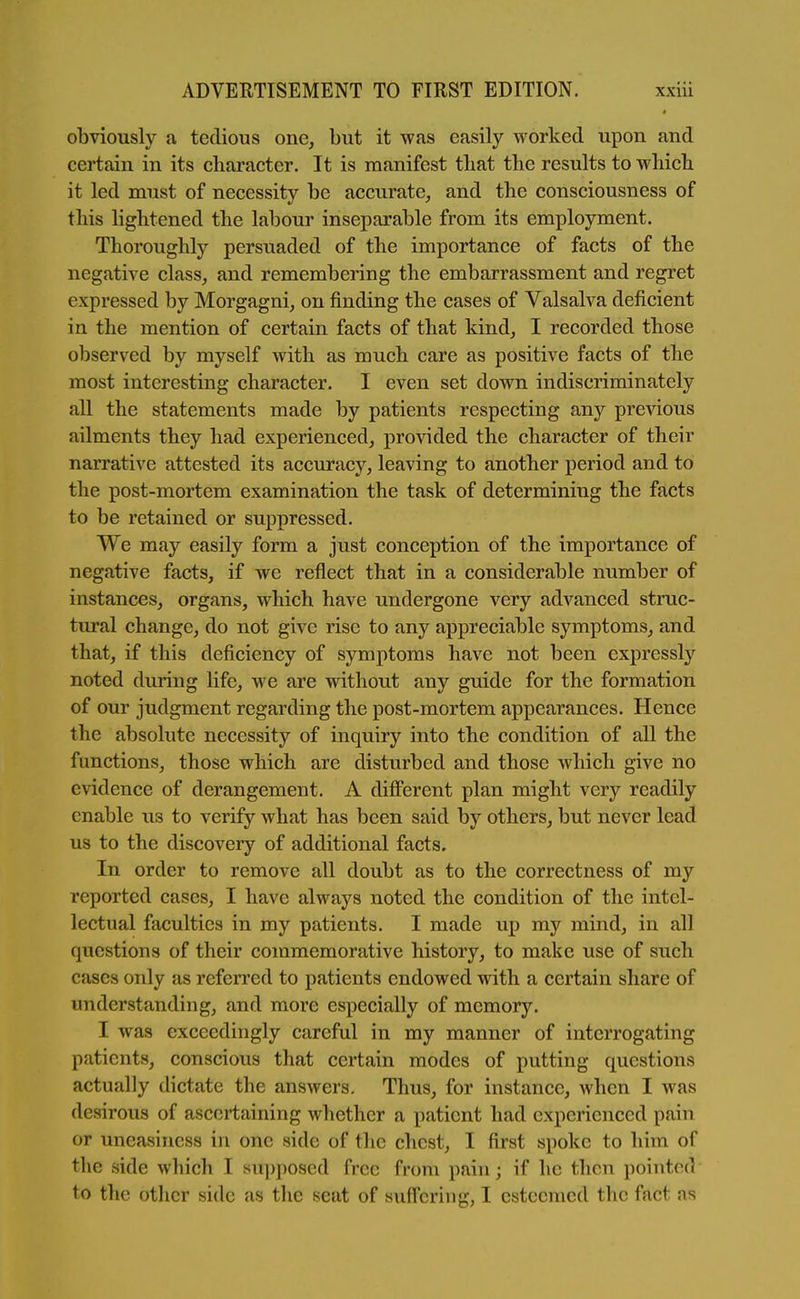 4 obviously a tedious one, but it was easily worked upon and certain in its character. It is manifest tliat the results to which it led must of necessity be accurate, and the consciousness of this lightened the labour inseparable from its employment. Thoroughly persuaded of the importance of facts of the negative class, and remembering the embarrassment and regret expressed by Morgagni, on finding the cases of Valsalva deficient in the mention of certain facts of that kind, I recorded those observed by myself with as much care as positive facts of the most interesting character. I even set down indiscriminately all the statements made by patients respecting any previous ailments they had experienced, pro\'ided the character of their narrative attested its accuracy, leaving to another period and to the post-mortem examination the task of determining the facts to be retained or suppressed. We may easily form a just conception of the importance of negative facts, if we reflect that in a considerable number of instances, organs, which have undergone very advanced struc- tural change, do not give rise to any appreciable symptoms, and that, if this deficiency of symptoms have not been expressly noted during life, we are without any guide for the formation of our judgment regarding the post-mortem appearances. Hence the absolute necessity of inquiry into the condition of all the functions, those which are disturbed and those which give no evidence of derangement. A different plan might very readily enable us to verify what has been said by others, but never lead us to the discovery of additional facts. In order to remove all doubt as to the correctness of my reported cases, I have always noted the condition of the intel- lectual faculties in my patients. I made up my mind, in all questions of their commemorative history, to make use of such cases only as referred to patients endowed with a certain share of understanding, and more especially of memory. I was exceedingly careful in my manner of interrogating patients, conscious that certain modes of putting questions actually dictate the answers. Thus, for instance, when I was desirous of ascertaining whether a patient had experienced pain or uneasiness in one side of the chest, I first spoke to him of the side which I supposed free from pain; if he then pointed to the other side as the seat of suffering, I esteemed the fact as
