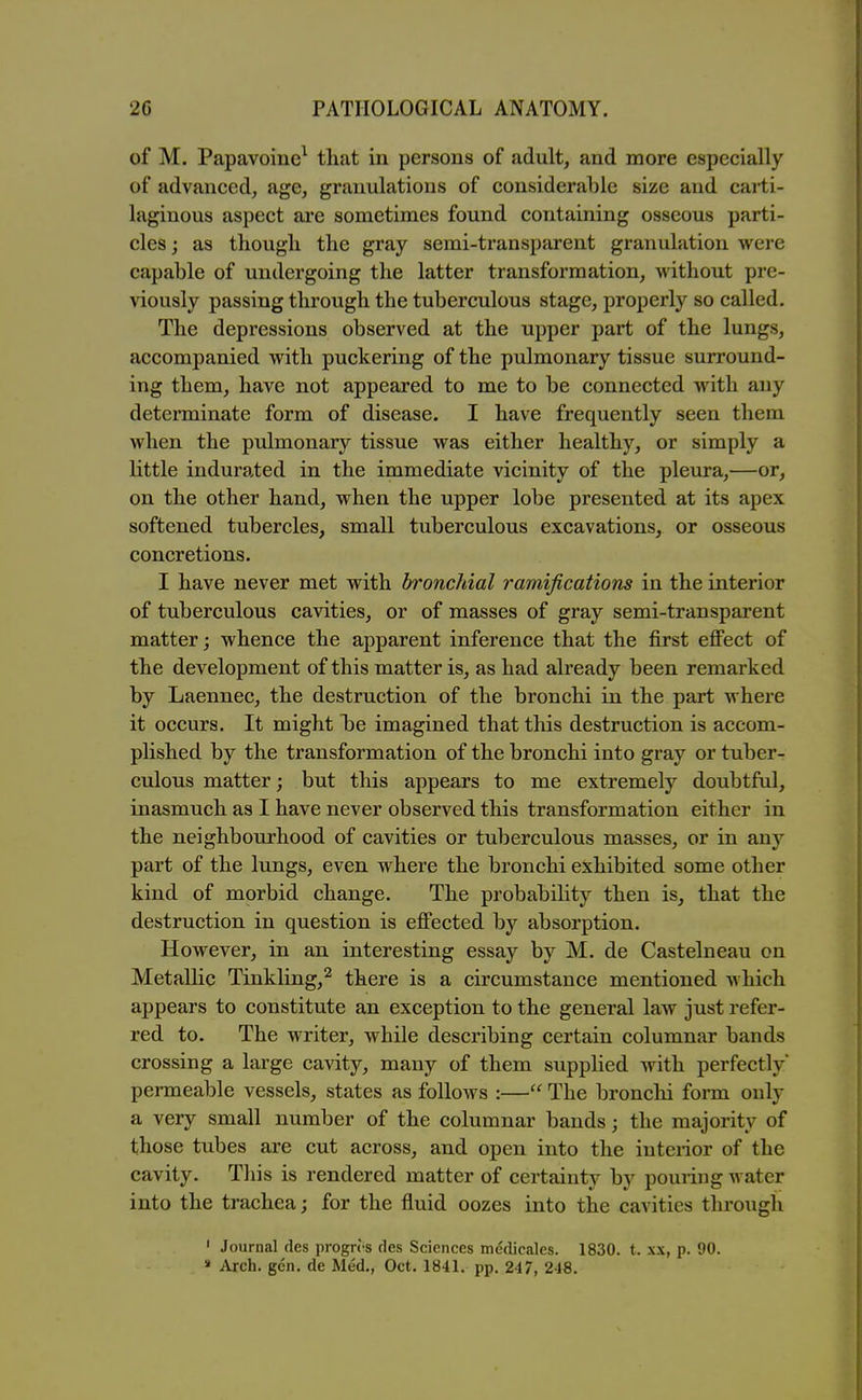 of M. Papavoine^ that in persons of adult, and more especially of advanced, age, granulations of considerable si/e and carti- laginous aspect are sometimes found containing osseous parti- cles ; as tliougli the gray semi-transparent granulation were capable of undergoing the latter transformation, without pre- viously passing through the tuberculous stage, properly so called. The depressions observed at the upper part of the lungs, accompanied with puckering of the pulmonary tissue surround- ing them, have not appeared to me to be connected with any determinate form of disease. I have frequently seen them when the pulmonary tissue was either healthy, or simply a little indurated in the immediate vicinity of the pleura,—or, on the other hand, when the upper lobe presented at its apex softened tubercles, small tuberculous excavations, or osseous concretions. I have never met with bronchial ramifications in the interior of tuberculous cavities, or of masses of gray semi-transparent matter; whence the apparent inference that the first effect of the development of this matter is, as had already been remarked by Laennec, the destruction of the bronchi in the part where it occurs. It might Ije imagined that this destruction is accom- plished by the transformation of the bronchi into gray or tuber- culous matter; but this appears to me extremely doubtful, inasmuch as I have never observed this transformation either in the neighbourhood of cavities or tuberculous masses, or in any part of the lungs, even where the bronchi exhibited some other kind of morbid change. The probability then is, that the destruction in question is effected by absorption. However, in an interesting essay by M. de Castelneau on Metallic Tinkling,^ there is a circumstance mentioned which appears to constitute an exception to the general law just refer- red to. The writer, while describing certain columnar bands crossing a large cavity, many of them supplied with perfectly permeable vessels, states as follows :— The bronclii form only a very small number of the columnar bands; the majority of those tubes are cut across, and open into the interior of the cavity. This is rendered matter of certainty by pouring water into the trachea; for the fluid oozes into the cavities through ' Journal ties progn's des Sciences medicales. 1830. t. x\, p. 90. » Arch. gen. de Med,, Oct. 1841, pp. 247, 248.