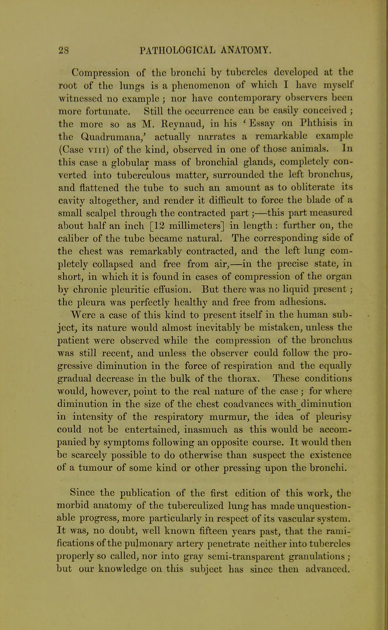 Compression of the bronchi by tubercles developed at the root of the lungs is a phenomenon of which I have myself witnessed no example; nor have contemporary observers been more fortunate. Still the occurrence can be easily conceived ; the more so as M. Reynaud, in his ' Essay on Phthisis in the Quadrumaua/ actually narrates a remarkable example (Case viii) of the kind^ observed in one of those animals. In this case a globular mass of bronchial glands, completely con- verted into tuberculous matter, surrounded the left bronchus, and flattened the tube to such an amount as to obliterate its cavity altogether, and render it difficult to force the blade of a small scalpel through the contracted part;—^this part measured about half an inch [12 millimeters] in length.: further on, the caliber of the tube became natural. The corresponding side of the chest was remarkably contracted, and the left lung com- pletely collapsed and free from air,—in the precise state, in short, in which it is found in cases of compression of the organ by chronic pleuritic effusion. But there was no liquid present; the pleura was perfectly healthy and free from adhesions. Were a case of this kind to present itself in the human sub- ject, its nature would almost inevitably be mistaken, unless the patient were observed while the compression of the bronchus was still recent, and unless the observer could follow the pro- gressive diminution in the force of respiration and the equally gradual decrease in the bulk of the thorax. These conditions would, however, point to the real nature of the case; for where diminution in the size of the chest coadvances with^diminution in intensity of the respiratory murmur, the idea of pleurisy could not be entertained, inasmuch as this would be accom- panied by symptoms following an opposite course. It would then be scarcely possible to do otherwise than suspect the existence of a tumour of some kind or other pressing upon the bronchi. Since the publication of the first edition of this work, the morbid anatomy of the tuberculized lung has made unquestion- able progress, more particularly in respect of its vascular system. It was, no doubt, well known fifteen years past, that the rami- fications of the pulmonary artery penetrate neither into tubercles properly so called, nor into gray semi-transparent gi'anulations ; but our knowledge on this subject has since then advanced.