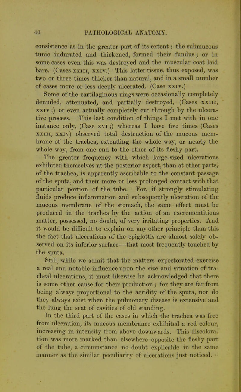 consistence as in the greater part of its extent: the submucous tunic indurated and thickened, formed their fundus; or in some cases even this was destroyed and the muscular coat laid bare. (Cases xxiii, xxiv.) This latter tissue, thus exposed, was two or three times thicker than natural, and in a small number of cases more or less deeply ulcerated. (Case xxiv.) Some of the cartilaginous rings were occasionally completely denuded, attenuated, and partially destroyed, (Cases xxiii, XXIV;) or even actually completely cut through by the ulcera- tive process. This last condition of things I met with in one instance only, (Case xvi;) whereas I have five times (Cases XXIII, xxiv) observed total destruction of the mucous mem- brane of the trachea, extending the whole way, or nearly the whole way, from one end to the other of its fleshy part. The greater frequency with which large-sized ulcerations exhibited themselves at the posterior aspect, than at other parts, of the trachea, is apparently ascribable to the constant passage of the sputa, and their more or less prolonged contact with that particular portion of the tube. For, if strongly stimulating fluids produce inflammation and subsequently ulceration of the mucous membrane of the stomach, the same effect must be produced in the trachea by the action of an excrementitious matter, possessed, no doubt, of very irritating properties. And it would be difficult to explain on any other principle than this the fact that ulcerations of the epiglottis are almost solely ob- served on its inferior surface—that most frequently touched by the sputa. Still, while we admit that the matters expectorated exercise a real and notable influence upon the size and situation of tra- cheal ulcerations, it must likewise be acknowledged that there is some other cause for their production; for they are far from being always proportional to the acridity of the sputa, nor do they always exist when the pulmonary disease is extensive and the lung the seat of cavities of old standing. In the third part of the cases in which the trachea was free from ulceration, its mucous membrance exhibited a red coloui*, increasing in intensity from above downwards. This discolora- tion was more marked than elsewhere opposite the fleshy part of the tube, a circumstance no doubt explicable in the same manner as the similar peculiarity of ulcerations just noticed.