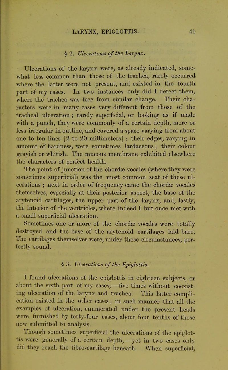 § 2. Ulcerations of the Larynx, Ulcerations of tlie larynx were, as already indicated, some- what less common than those of the trachea, rarely occurred where the latter were not present, and existed in the fourth part of my cases. In two instances only did I detect them, where the trachea was free from similar change. Their cha- racters were in many cases very dilferent from those of the tracheal ulceration ; rarely superficial, or looking as if made with a punch, they were commonly of a certain depth, more or less irregular in outline, and covered a space varying from about one to ten lines [2 to 20 millimeters] : their edges, varying in amount of hardness, were sometimes lardaceous; their colour grayish or whitish. The mucous membrane exhibited elsewhere the characters of perfect health. The point of junction of the chordse vocales (where they were sometimes superficial) was the most common seat of these ul- cerations ; next in order of frequency came the chordae vocales themselves, especially at their posterior aspect, the base of the arytenoid cartilages, the upper part of the larynx, and, lastly, the interior of the ventricles, where indeed I but once met with a small superficial ulceration. Sometimes one or more of the chordae vocales were totally destroyed and the base of the arytenoid cartilages laid bare. The cartilages themselves were, under these circumstances, per- fectly sound. § 3. Ulcerations of the Epiglottis. I found ulcerations of the epiglottis in eighteen subjects, or about the sixth part of my cases,—five times without coexist- ing ulceration of the larynx and trachea. This latter compli- cation existed in the other cases; in such manner that all the examples of ulceration, enumerated under the present heads were furnished by forty-four cases, about four tenths of those now submitted to analysis. Though sometimes superficial the ulcerations of the epiglot- tis were generally of a certain depth,—^yet in two cases only did they reach the fibro-cartilagc beneath. When superficial.