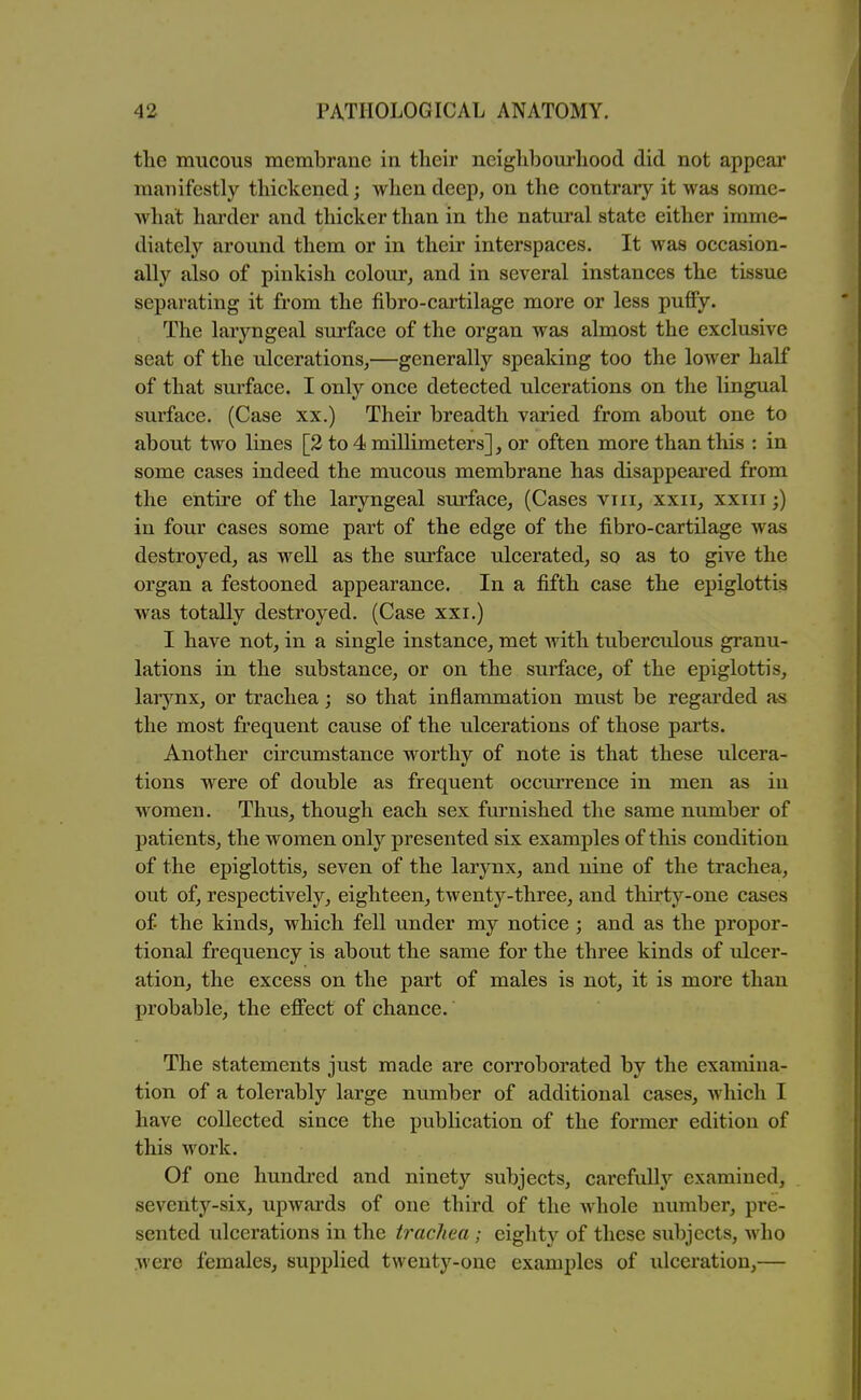 tlie mucous membrane in their neiglibourliood did not appear manifestly tliickened; when deep, on the contrary it was some- what hai'der and thicker than in the natural state either imme- diately around them or in their interspaces. It was occasion- ally also of pinkish colour^ and in several instances the tissue separating it from the fibro-cartilage more or less puffy. The laryngeal surface of the organ was almost the exclusive seat of the ulcerations,—generally speaking too the lower half of that surface. I only once detected ulcerations on the lingual surface. (Case xx.) Their breadth varied from about one to about two lines [2 to 4 millimeters], or often more than this : in some cases indeed the mucous membrane has disappeai'ed from the entire of the laryngeal surface, (Cases viii, xxii, xxiii;) in four cases some part of the edge of the fibro-cartilage was destroyed, as well as the surface ulcerated, so as to give the organ a festooned appearance. In a fifth case the epiglottis was totally destroyed. (Case xxi.) I have not, in a single instance, met ^vith tuberculous granu- lations in the substance, or on the surface, of the epiglottis, larynx, or trachea; so that inflammation must be regarded as the most frequent cause of the ulcerations of those pai'ts. Another circumstance worthy of note is that these ulcera- tions were of double as frequent occmTcnce in men as in women. Thus, though each sex fm-nished the same number of patients, the women only presented six examples of this condition of the epiglottis, seven of the larynx, and nine of the trachea, out of, respectively, eighteen, twenty-three, and thirty-one cases of the kinds, which fell under my notice; and as the propor- tional frequency is about the same for the three kinds of ulcer- ation, the excess on the part of males is not, it is more than probable, the effect of chance. The statements just made are corroborated by the examina- tion of a tolerably large number of additional cases, which I have collected since the publication of the former edition of this work. Of one hundred and ninety subjects, carefully examined, seventy-six, upwards of one third of the whole number, pre- sented ulcerations in the trachea ; eighty of these subjects, who were females, supplied twenty-one examples of ulceration,—