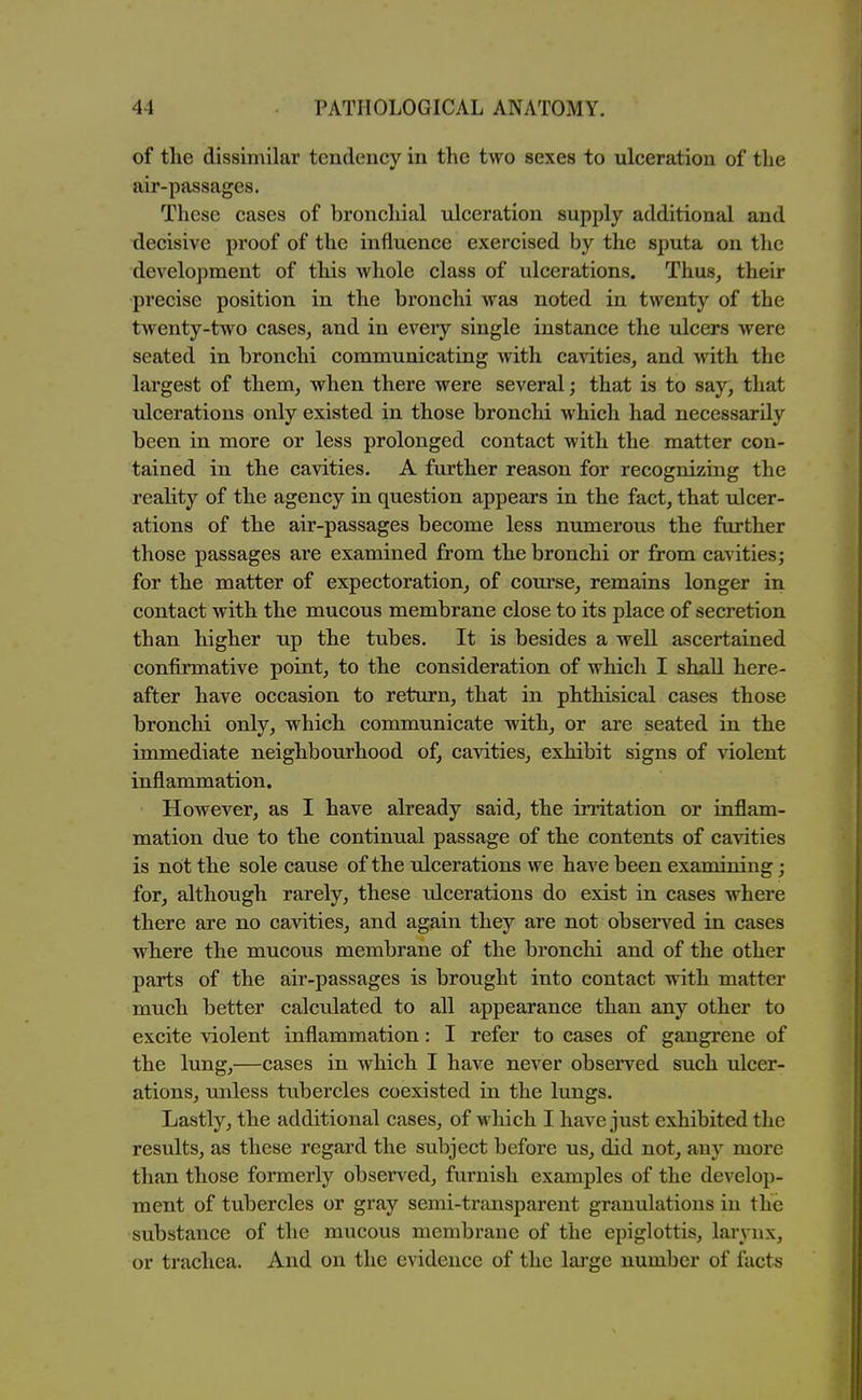 of the dissimilar tendency in the two sexes to ulceration of the air-passages. These cases of broncliial ulceration supply additional and decisive proof of the influence exercised by the sputa on the development of this whole class of ulcerations. Thus, their precise position in the bronchi was noted in twenty of the twenty-two cases, and in every single instance the ulcers were seated in bronchi communicating with cavities, and with the largest of them, when there were several; that is to say, that ulcerations only existed in those bronchi which had necessarily been in more or less prolonged contact with the matter con- tained in the cavities. A further reason for recognizing the reahty of the agency in question appears in the fact, that ulcer- ations of the air-passages become less numerous the further those passages are examined from the bronchi or from cavities; for the matter of expectoration, of course, remains longer in contact with the mucous membrane close to its place of secretion than higher up the tubes. It is besides a well ascertained confirmative point, to the consideration of which I shall here- after have occasion to return, that in phthisical cases those bronchi only, which communicate with, or are seated in the immediate neighbourhood of, cavities, exhibit signs of violent inflammation. However, as I have already said, the irritation or inflam- mation due to the continual passage of the contents of cavities is not the sole cause of the ulcerations we have been examining; for, although rarely, these ulcerations do exist in cases where there are no cavities, and again they are not observed in cases where the mucous membrane of the bronchi and of the other parts of the air-passages is brought into contact with matter much better calculated to all appearance than any other to excite violent inflammation: I refer to cases of gangrene of the lung,—cases in which I have never observed such ulcer- ations, unless tubercles coexisted in the lungs. Lastly, the additional cases, of which I have just exhibited the results, as these regard the subject before us, did not, any more than those formerly observed, furnish examples of the develop- ment of tubercles or gray semi-transparent granulations in the substance of the mucous membrane of the epiglottis, larynx, or trachea. And on the evidence of the lai'ge number of facts