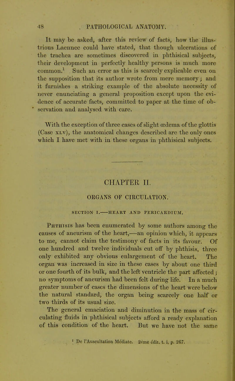 It may be asked, after this review of facts, how tlie illus- trious Laennec could have stated, that though ulcerations of the trachea are sometimes discovered in phthisical subjects, their development in perfectly healthy persons is much more common.^ Such an error as this is scarcely explicable even on the supposition that its author wrote from mere memory; and it furnishes a striking example of the absolute necessity of never enunciating a general proposition except upon the evi- dence of accurate facts, committed to paper at the time of ob- servation and analysed with care. With the exception of three cases of slight oedema of the glottis (Case xLv), the anatomical changes described are the only ones which I have met with in these organs in phthisical subjects. CHAPTER II. ORGANS OF CIRCULATION. SECTION I. HEART AND PERICARDIUM. Phthisis has been enumerated by some authors among the causes of anemism of the heart,—an opinion which, it appears to me, cannot claim the testimony of facts in its favour. Of one hundred and twelve individuals cut off by phthisis, three only exhibited any obvious enlargement of the heart. The organ was increased in size in these cases by about one third or one fourth of its bulk, and the left ventricle the part affected; no symptoms of aneurism had been felt during life. In a much greater number of cases the dimensions of the heart were below the natural standard, the organ being scarcely one half or two thirds of its usual size. The general emaciation and diminution in the mass of cir- culating fluids in phthisical subjects afford a ready explanation of this condition of the heart. But we have not the same ' De rAuscultation Mediate. 2eme edit. t. i, p. 267.