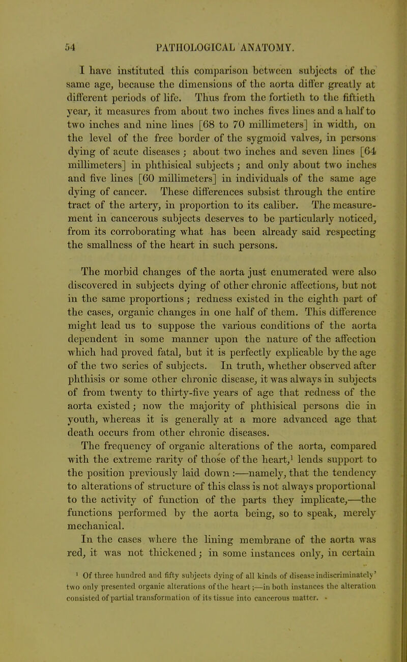 I have instituted this comparison between subjects of the same age, because the dimensions of the aorta differ greatly at different periods of life. Thus from the fortieth to the fiftieth year, it measures from about two inches fives lines and a half to two inches and nine lines [68 to 70 millimeters] in width, on the level of the free border of the sygmoid valves, in persons dying of acute diseases ; about two inches and seven lines [64 millimeters] in phthisical subjects; and only about two inches and five lines [60 millimeters] in individuals of the same age dying of cancer. These differences subsist through the entire tract of the artery, in proportion to its cahber. The measure- ment in cancerous subjects deserves to be particularly noticed, from its corroborating what has been already said respecting the smallness of the heart in such persons. The morbid changes of the aorta just enumerated were also discovered in subjects dying of other chronic afi'ections, but not in the same proportions; redness existed in the eighth part of the cases, organic changes in one half of them. This dift'erence might lead us to suppose the various conditions of the aorta dependent in some manner upon the nature of the affection which had proved fatal, but it is perfectly explicable by the age of the two series of subjects. In truth, whether observed after phthisis or some other chronic disease, it was always in subjects of from twenty to thirty-five years of age that redness of the aorta existed; now the majority of phthisical persons die in youth, whereas it is generally at a more advanced age that death occurs from other chronic diseases. The frequency of organic alterations of the aorta, compared with the extreme rarity of those of the heart,^ lends support to the position previously laid down :—namely, that the tendency to alterations of stracture of this class is not always proportional to the activity of function of the parts they implicate,—^the functions performed by the aorta being, so to speak, merely mechanical. In the cases where the lining membrane of the aorta was red, it w^as not thickened; in some instances only, in certain ' Of three hundred and fifty subjects dying of all kinds of disease indiscriminately' two only presented organic alterations of the heart;—in both instances the alteration consisted of partialtransforination of its tissue into cancerous matter. •
