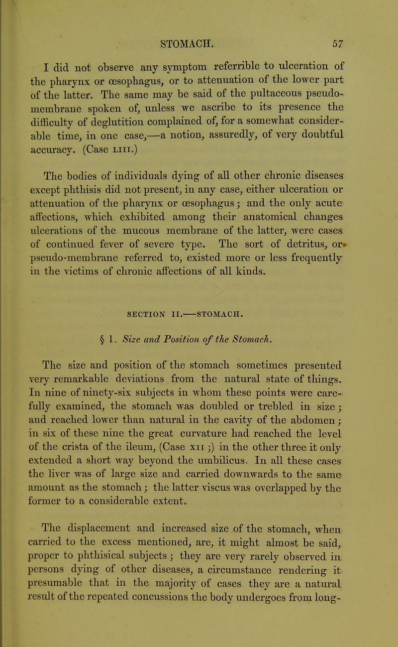 I did not observe any symptom referrible to ulceration of the pharynx or oesophagus, or to attenuation of the lower part of the latter. The same may be said of the pultaceous pseudo- membrane spoken of, unless we ascribe to its presence the difficulty of deglutition complained of, for a somewhat consider- able time, in one case,—a notion, assuredly, of very doubtful accuracy. (Case liii.) The bodies of individuals dying of all other chronic diseases except phthisis did not present, in any case, either ulceration or attenuation of the pharynx or oesophagus; and the only acute affections, which exhibited among their anatomical changes ulcerations of the mucous membrane of the latter, were cases of continued fever of severe type. The sort of detritus, oj> pseudo-membrane referred to, existed more or less frequently in the victims of chronic affections of all kinds. SECTION II. STOMACH. § 1. Size and Position of the Stomach. The size and position of the stomach sometimes presented very remarkable deviations from the natural state of things. In nine of ninety-six subjects in whom these points were care- fully examined, the stomach was doubled or trebled in size; and reached lower than natural in the cavity of the abdomen; in six of these nine the great curvature had reached the level of the crista of the ileum, (Case xii;) in the other three it only extended a short way beyond the umbilicus. In all these cases the liver was of large size and carried downwards to the same amount as the stomach; the latter viscus was overlapped by the former to a considerable extent. The displacement and increased size of the stomach, when carried to the excess mentioned, are, it might almost be said, proper to phthisical subjects ; they are very rarely observed in persons dying of other diseases, a circumstance rendering it presumable that in the majority of cases they are a natural result of the repeated concussions the body undergoes from long-