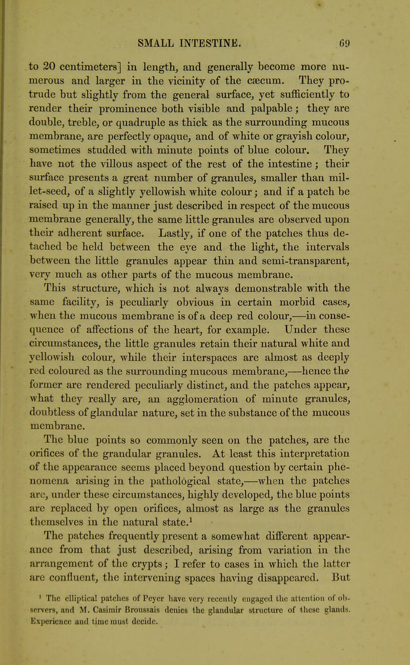 to 20 centimeters] in length, and generally become more nu- merous and larger in tlie vicinity of the caecum. They pro- trude but slightly from the general surface, yet sufficiently to render their prominence both visible and palpable; they are double, treble, or quadruple as thick as the surrounding mucous membrane, are perfectly opaque, and of white or grayish colour, sometimes studded with minute points of blue colour. They have not the villous aspect of the rest of the intestine; their surface presents a great number of granules, smaller than mil- let-seed, of a slightly yellowish white colour; and if a patch be raised up in the manner just described in respect of the mucous membrane generally, the same little granules are observed upon their adherent sm'face. Lastly, if one of the patches thus de- tached be held between the eye and the light, the intervals between the little granules appear thin and semi-transparent, very much as other parts of the mucous membrane. This structure, which is not always demonstrable with the same facility, is pecuharly obvious in certain morbid cases, when the mucous membrane is of a deep red colour,—in conse- quence of affections of the heart, for example. Under these circumstances, the little granules retain their natural white and yellowish colour, while their interspaces are almost as deeply red coloured as the surrounding mucous membrane,—hence the former are rendered peculiarly distinct, and the patches appear, what they really are, an agglomeration of minute granules, doubtless of glandular nature, set in the substance of the mucous membrane. The blue points so commonly seen on the patches, are the orifices of the grandular granules. At least this interpretation of the appearance seems placed beyond question by certain phe- nomena arising in the pathological state,—when the patches are, under these circumstances, highly developed, the blue points are replaced by open orifices, almost as large as the granules themselves in the natural state.^ The patches frequently present a somewhat different appear- ance from that just described, arising from variation in the arrangement of the crypts; I refer to cases in which the latter are confluent, the intervening spaces having disappeared. But ' The elliptical patches of Peyer have very recently engaged the attention of ob- servers, and M. Casimir Bronssais denies the glandular structure of these glands. Experience and time must decide.