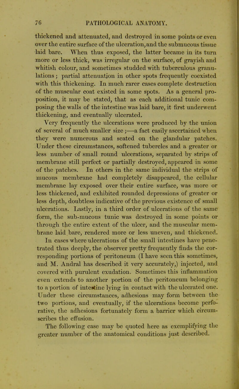 thickened and attenuated, and destroyed in some points or even over the entire surface of the ulceration, and the submucous tissue laid bare. When thus exposed, the latter became in its turn more or less thick, was irregular on the surface, of grayish and whitish colour, and sometimes studded with tuberculous granu- lations ; partial attenuation in other spots frequently coexisted with this thickening. In much rarer cases complete destruction of the muscular coat existed in some spots. As a general pro- position, it may be stated, that as each additional tunic com- posing the walls of the intestine was laid bare, it first underwent thickening, and eventually ulcerated. Very frequently the ulcerations were produced by the imion of several of much smaller size;—a fact easily ascertained when they were numerous and seated on the glandular patches. Under these circumstances, softened tubercles and a greater or less number of small round ulcerations, separated by strips of membrane still perfect or partially destroyed, appeared in some of the patches. In others in the same individual the strips of mucous membrane had completely disappeared, the cellular membrane lay exposed over their entire surface, was more or less thickened, and exhibited rounded depressions of greater or less depth, doubtless indicative of the previous existence of small ulcerations. Lastly, in a third order of ulcerations of the same form, the sub-mucous tunic was destroyed in some points or through the entire extent of the ulcer, and the muscular mem- brane laid bare, rendered more or less uneven, and thickened. In cases where ulcerations of the small intestines have pene- trated thus deeply, the observer pretty frequently finds the cor- responding portions of peritoneum (I have seen this sometimes, and M. Andral has described it very accurately,) injected, and covered with purulent exudation. Sometimes this inflammation even extends to another portion of the peritoneum belonging to a portion of intestine lying in contact with the ulcerated one. Under these circumstances, adhesions may form between the two portions, and eventually, if the ulcerations become perfo- rative, the adhesions fortunately form a barrier which circum- scribes the effusion. The following case may be quoted here as exemplifying the greater number of the anatomical conditions just described.