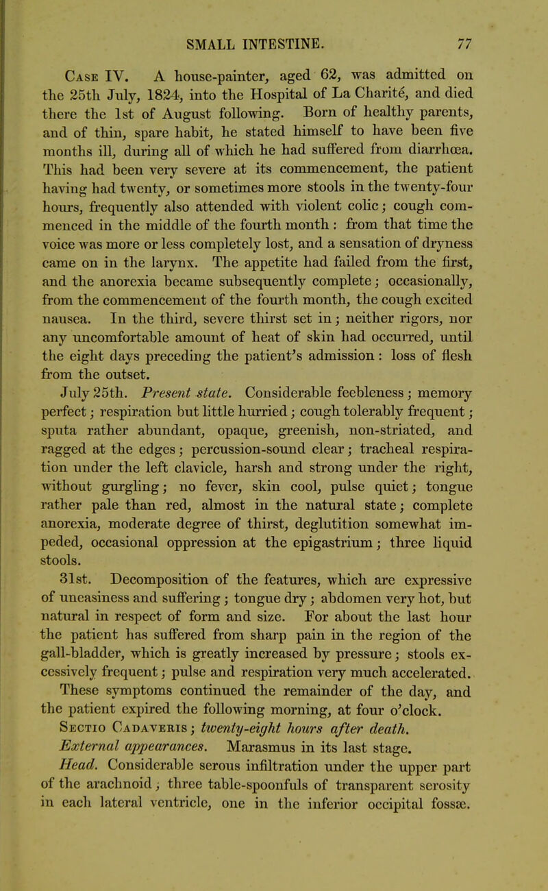 Case IV. A house-painter, aged 62, was admitted on the 25th July, 1824, into the Hospital of La Charite, and died there the 1st of August following. Born of healthy parents, and of thin, spare habit, he stated himself to have been five months ill, during all of which he had suffered from diarrhoea. This had been very severe at its commencement, the patient having had twenty, or sometimes more stools in the twenty-four hours, frequently also attended with violent colic; cough com- menced in the middle of the fourth month : from that time the voice was more or less completely lost, and a sensation of dryness came on in the larynx. The appetite had failed from the first, and the anorexia became subsequently complete; occasionally, from the commencement of the fourth month, the cough excited nausea. In the third, severe thirst set in; neither rigors, nor any uncomfortable amount of heat of skin had occurTed, until the eight days preceding the patient's admission: loss of flesh from the outset. July 25th. Present state. Considerable feebleness; memory perfect; respiration but little hurried; cough tolerably frequent ; sputa rather abundant, opaque, greenish, non-striated, and ragged at the edges; percussion-sound clear; tracheal respira- tion under the left clavicle, harsh and strong under the right, without gurghng; no fever, skin cool, pulse quiet; tongue rather pale than red, almost in the natural state; complete anorexia, moderate degree of thirst, deglutition somewhat im- peded, occasional oppression at the epigastrium; three liquid stools. 31st. Decomposition of the features, which are expressive of uneasiness and sufi'ering; tongue dry; abdomen very hot, but natural in respect of form and size. For about the last hour the patient has suffered from sharp pain in the region of the gall-bladder, which is greatly increased by pressure; stools ex- cessively frequent; pulse and respiration very much accelerated. These symptoms continued the remainder of the day, and the patient expired the following morning, at four o'clock. Sectio Cadaveris ; twenty-eight hours after death. External appearances. Marasmus in its last stage. Head. Considerable serous infiltration under the upper part of the arachnoid; three table-spoonfuls of transparent serosity in each lateral ventricle, one in the inferior occipital fossse.