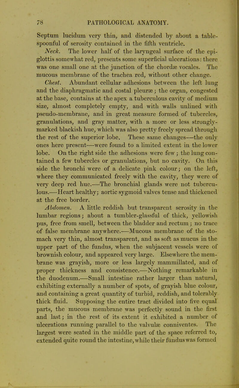 Septum lucidum very thin, and distended by about a table- spoonful of serosity contained in the fifth ventricle. Neck. The lower half of the laryngeal surface of the epi- glottis somewhat red, presents some superficial ulcerations: there was one small one at the junction of the chordse vocales. The mucous membrane of the trachea red, without other change. Chest. Abundant cellular adhesions between the left lung and the diaphragmatic and costal pleurae; the organ, congested at the base, contains at the apex a tuberculous cavity of medium size, almost completely empty, and with walls unlined with pseudo-membrane, and in great measure formed of tubercles, granulations, and gray matter, with a more or less strongly- marked blackish hue, which was also pretty freely spread through the rest of the superior lobe. These same changes—the only ones here present—were found to a limited extent in the lower lobe. On the right side the adhesions were few; the lung con- tained a few tubercles or granulations, but no cavity. On this side the bronchi were of a delicate pink colour; on the left, where they communicated freely with the cavity, they were of very deep red hue.—The bronchial glands were not tubercu- lous.—Heart healthy; aortic sygmoid valves tense and thickened at the free border. Abdomen. A little reddish but transparent serosity in the lumbar regions; about a tumbler-glassful of thick, yellowish pus, free from smell, between the bladder and rectum; no trace of false membrane anywhere.—Mucous membrane of the sto- mach very thin, almost transparent, and as soft as mucus in the upper part of the fundus, when the subjacent vessels were of brownish colour, and appeared very large. Elsewhere the mem- brane was grayish, more or less largely mammillated, and of proper thickness and consistence.—Nothing remarkable in the duodenum.—Small intestine rather larger than natural, exhibiting externally a number of spots, of grayish blue colour, and containing a great quantity of turbid, reddish, and tolerably thick fluid. Supposing the entire tract divided into five equal parts, the mucous membrane was perfectly sound in the first and last; in the rest of its extent it exhibited a number of ulcerations running parallel to the valvula3 conniventes. The largest were seated in the middle part of the space referred to, extended quite round the intestine, while their fundus was formed