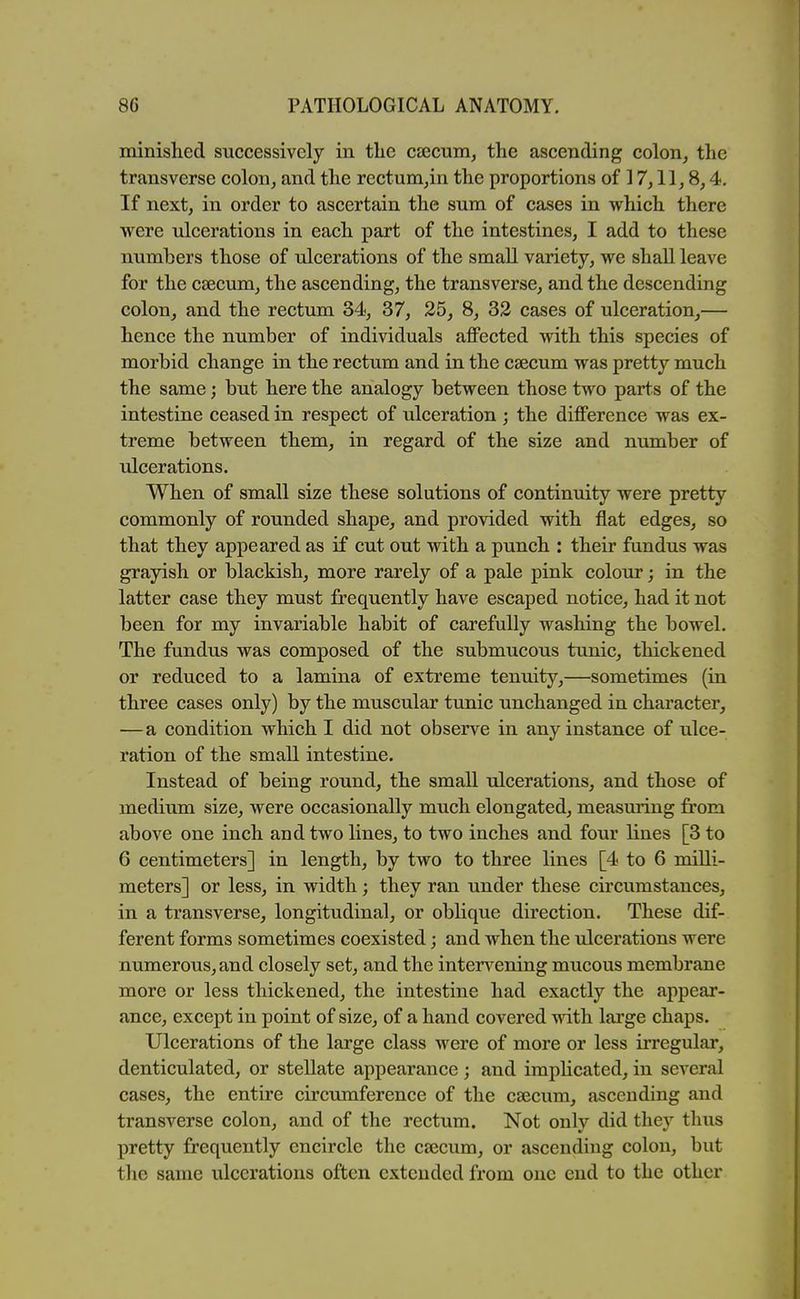 minished successively in the cjecum, the ascending colon, the transverse colon, and the rectum^in the proportions of 17,11,8,4. If next, in order to ascertain the sum of cases in which there were ulcerations in each part of the intestines, I add to these numbers those of ulcerations of the small variety, we shall leave for the csBcum, the ascending, the transverse, and the descending colon, and the rectum 34, 37, 25, 8, 33 cases of ulceration,— hence the number of individuals affected with this species of morbid change in the rectum and in the caecum was pretty much the same; but here the analogy between those two parts of the intestine ceased in respect of ulceration ; the difference was ex- treme between them, in regard of the size and number of ulcerations. When of small size these solutions of continuity were pretty commonly of rounded shape, and provided with flat edges, so that they appeared as if cut out with a punch : their fundus was grayish or blackish, more rarely of a pale pink colour; in the latter case they must frequently have escaped notice, had it not been for my invariable habit of carefully washing the bowel. The fundus was composed of the submucous tunic, thickened or reduced to a lamina of extreme tenuity,—sometimes (in three cases only) by the muscular tunic unchanged in character, —a condition which I did not observe in any instance of ulce- ration of the small intestine. Instead of being round, the small ulcerations, and those of medium size, were occasionally much elongated, measuring from above one inch and two lines, to two inches and four lines [3 to 6 centimeters] in length, by two to three lines [4 to 6 milli- meters] or less, in width; they ran under these circumstances, in a transverse, longitudinal, or oblique direction. These dif- ferent forms sometimes coexisted; and when the ulcerations were numerous, and closely set, and the inten^ening mucous membrane more or less thickened, the intestine had exactly the appear- ance, except in point of size, of a hand covered with large chaps. Ulcerations of the large class were of more or less irregular, denticulated, or stellate appearance; and implicated, in several cases, the entire circumference of the c£ecum, ascending and transverse colon, and of the rectum. Not only did thev thus pretty frequently encircle the cajcum, or ascending colon, but the same ulcerations often extended from one end to the other