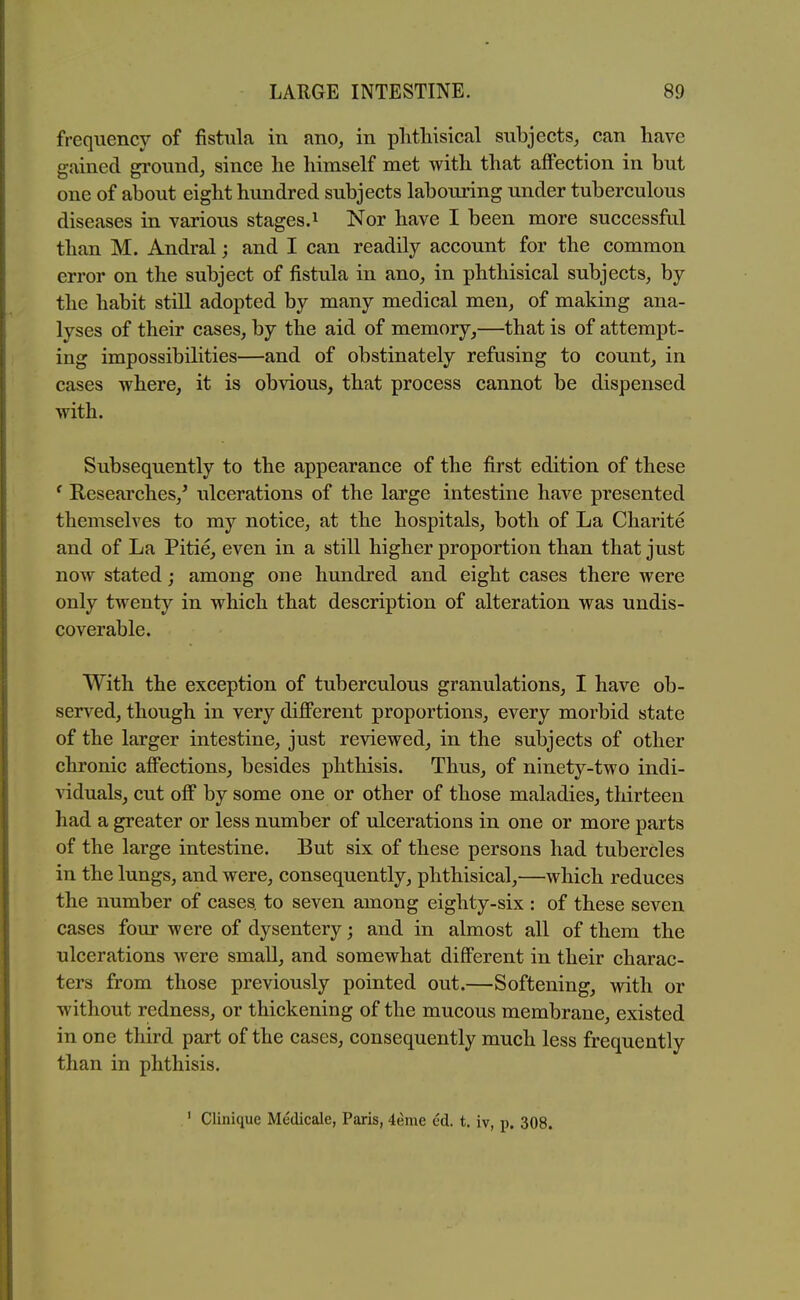 frequency of fistula in ano, in plitliisical subjects^ can have gained ground, since he himself met with that affection in but one of about eight himdred subjects labouring under tuberculous diseases in various stages.^ Nor have I been more successful than M. Andral; and I can readily account for the common error on the subject of fistula in ano, in phthisical subjects, by the habit still adopted by many medical men, of making ana- lyses of their cases, by the aid of memory,—that is of attempt- ing impossibilities—and of obstinately refusing to count, in cases where, it is obvious, that process cannot be dispensed with. Subsequently to the appearance of the first edition of these ^ Researches,^ ulcerations of the large intestine have presented themselves to my notice, at the hospitals, both of La Charite and of La Pitie, even in a still higher proportion than that just now stated; among one hundred and eight cases there were only twenty in which that description of alteration was undis- coverable. With the exception of tuberculous granulations, I have ob- served, though in very different proportions, every morbid state of the larger intestine, just reviewed, in the subjects of other chronic affections, besides phthisis. Thus, of ninety-two indi- viduals, cut off by some one or other of those maladies, thirteen had a greater or less number of ulcerations in one or more parts of the large intestine. But six of these persons had tubercles in the lungs, and were, consequently, phthisical,—which reduces the number of cases, to seven among eighty-six : of these seven cases four were of dysentery; and in almost all of them the ulcerations were small, and somewhat different in their charac- ters from those previously pointed out.—Softening, with or without redness, or thickening of the mucous membrane, existed in one third part of the cases, consequently much less frequently than in phthisis. ' Clinique Medicale, Paris, 4eme ed. t. iv, p. 308.