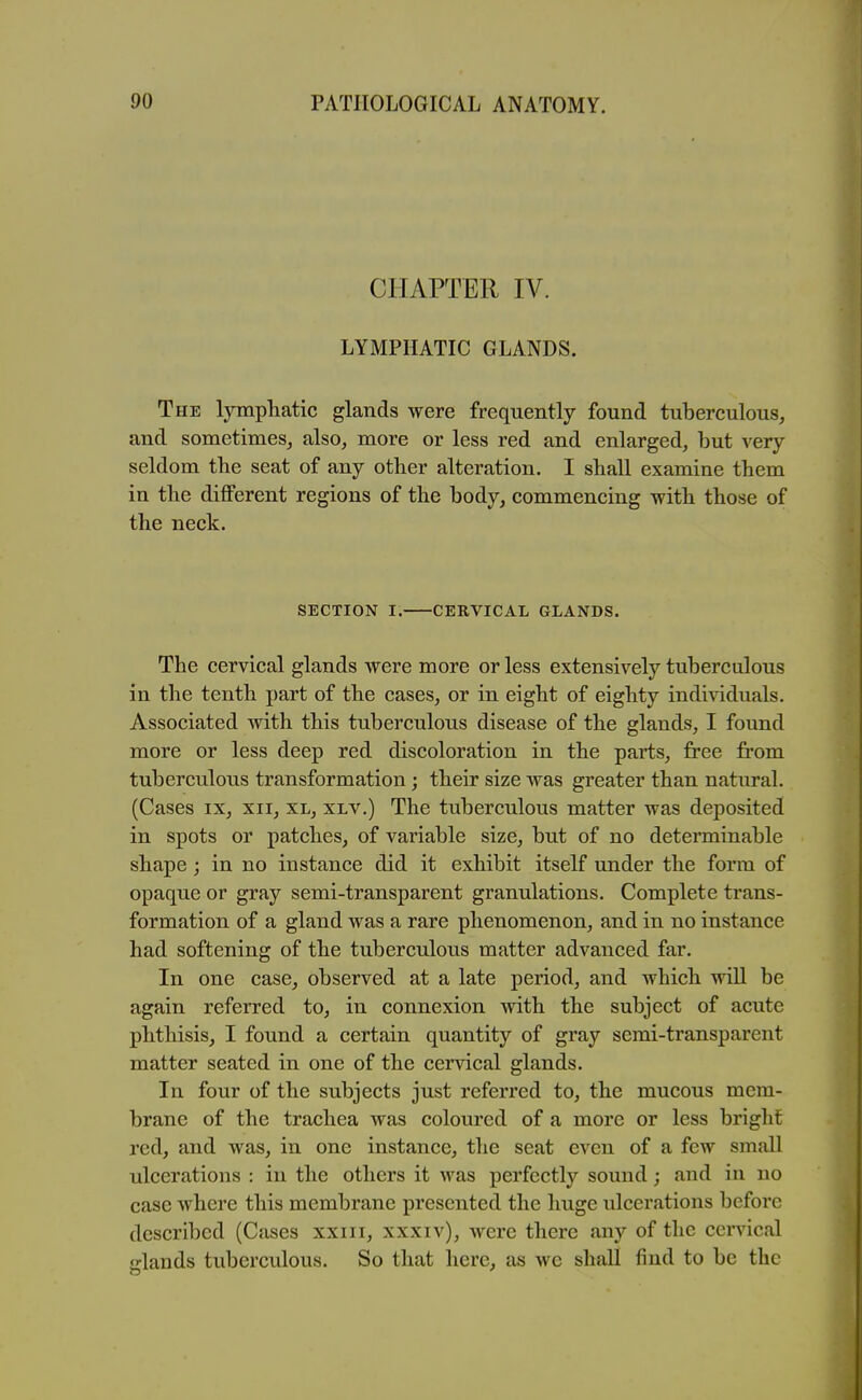 CHAPTER IV. LYMPHATIC GLANDS. The lympliatic glands were frequently found tuberculous, and sometimes, also, more or less red and enlarged, but very seldom the seat of any other alteration. I shall examine them in the different regions of the body, commencing with those of the neck. SECTION I. CERVICAL GLANDS. The cervical glands were more or less extensively tuberculous in the tenth part of the cases, or in eight of eighty indi\dduals. Associated with this tuberculous disease of the glands, I found more or less deep red discoloration in the parts, free from tuberculous transformation; their size was greater than natural. (Cases IX, xii, xl, xlv.) The tuberculous matter was deposited in spots or patches, of variable size, but of no determinable shape; in no instance did it exhibit itself under the form of opaque or gray semi-transparent granulations. Complete trans- formation of a gland was a rare phenomenon, and in no instance had softening of the tuberculous matter advanced far. In one case, observed at a late period, and which will be again referred to, in connexion with the subject of acute phthisis, I found a certain quantity of gray semi-transparent matter seated in one of the cervical glands. In four of the subjects just referred to, the mucous mem- brane of the trachea was coloured of a more or less bright red, and was, in one instance, the seat even of a few small ulcerations : in the others it was perfectly sound; and in no case where this membrane presented the liugc ulcerations before described (Cases xxiii, xxxiv), were there any of the cervical elands tuberculous. So that here, as we shall find to be the
