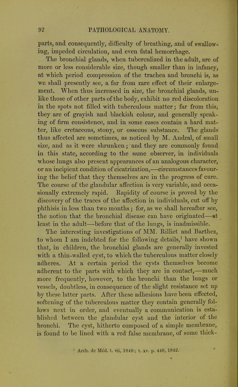 parts, and consequently, difficulty of breathing, and of swallow- ing, impeded circulation, and even fatal hemorrhage. The bronchial glands, when tuberculized in the adult, are of more or less considerable size, though smaller than in infancy, at which period compression of the trachea and bronchi is, as we shall presently see, a far from rare effect of their enlarge- ment. When thus increased in size, the bronchial glands, un- like those of other parts of the body, exhibit no red discoloration in the spots not filled with tuberculous matter; far from this, they are of grayish and blackish colour, and generally speak- ing of firm consistence, and in some cases contain a hard mat- ter, like cretaceous, stony, or osseous substance. The glands thus affected are sometimes, as noticed by M. Andral, of small size, and as it were shrunken; and they are commonly found in this state, according to the same observer, in individuals whose lungs also present appearances of an analogous character, or an incipient condition of cicatrization,—circumstances favour- ing the belief that they themselves are in the progress of cure. The course of the glandular affection is very variable, and occa- sionally extremely rapid. Rapidity of course is proved by the discovery of the traces of the affection in individuals, cut off by phthisis in less than two months j for, as we shall hereafter see, the notion that the bronchial disease can have originated—at least in the adult—before that of the lungs, is inadmissible. The interesting investigations of MM. Eilliet and Barthez, to whom I am indebted for the following details,' have shown that, in children, the bronchial glands are generally invested with a thin-walled cyst, to which the tuberculous matter closely adheres. At a certain period the cysts themselves become adherent to the parts with which they are in contact,—much more frequently, however, to the bronchi than the lungs or vessels, doubtless, in consequence of the slight resistance set up by these latter parts. After these adhesions have been effected, softening of the tuberculous matter they contain generally fol- lows next in order, and eventually a communication is esta- blished between the glandular cyst and the interior of the bronchi. The cyst, hitherto composed of a simple membrane, is found to be lined with a red false membrane, of some thick- ' Arch, de Med. t. vii, 1840; t. xv. p. 448, 1842.