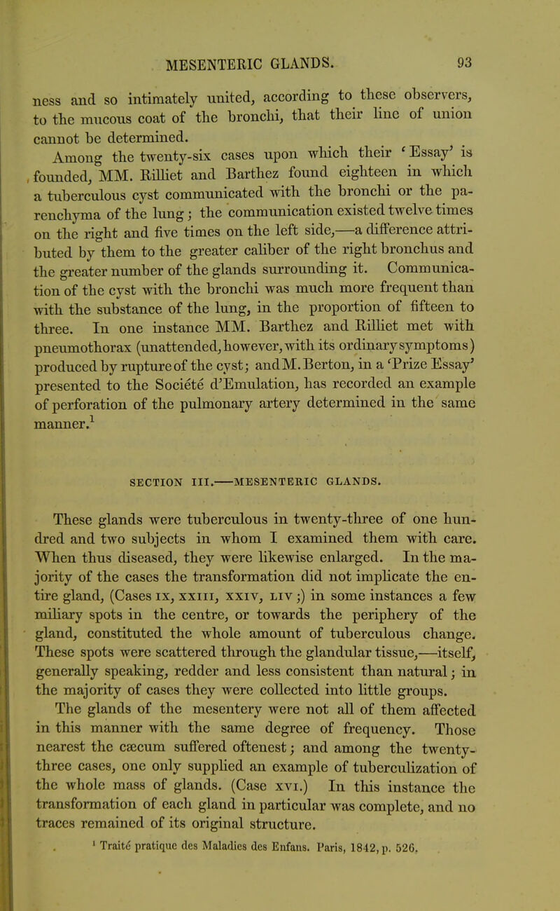ness and so intimately united, according to these observers, to tlie mucous coat of the bronchi, that their line of union cannot be determined. Among the twenty-six cases upon which their ' Essay^ is , founded, MM. Rilliet and Barthez found eighteen in which a tuberculous cyst communicated with the bronchi or the pa- renchyma of the lung; the communication existed twelve times on the right and five times on the left side,—a difi'erence attri- buted by them to the greater caliber of the right bronchus and the gi-eater number of the glands surrounding it. Communica- tion of the cyst with the bronchi was much more frequent than with the substance of the lung, in the proportion of fifteen to three. In one instance MM. Barthez and Rilliet met with pneumothorax (unattended, however, with its ordinary symptoms) produced by rupture of the cyst; andM.Berton, in a Trize Essay' presented to the Societe d'Emulation, has recorded an example of perforation of the pulmonary artery determined in the same manner.^ SECTION III. MESENTERIC GLANDS. These glands were tuberculous in twenty-three of one hun- dred and two subjects in whom I examined them with care. When thus diseased, they were likewise enlarged. In the ma- jority of the cases the transformation did not imphcate the en- tire gland, (Cases ix, xxiii, xxiv, liv ;) in some instances a few miliary spots in the centre, or towards the periphery of the gland, constituted the whole amount of tuberculous change. These spots were scattered through the glandular tissue,—itself, generally speaking, redder and less consistent than natural; in the majority of cases they were collected into little groups. The glands of the mesentery were not all of them afiected in this manner with the same degree of frequency. Those nearest the csecum sufiered oftenest; and among the twenty- three cases, one only supphed an example of tuberculization of the whole mass of glands. (Case xvi.) In this instance the transformation of each gland in particular was complete, and no traces remained of its original structure. ' Traite pratique des Maladies des Enfans. Paris, 1842, p. 526.