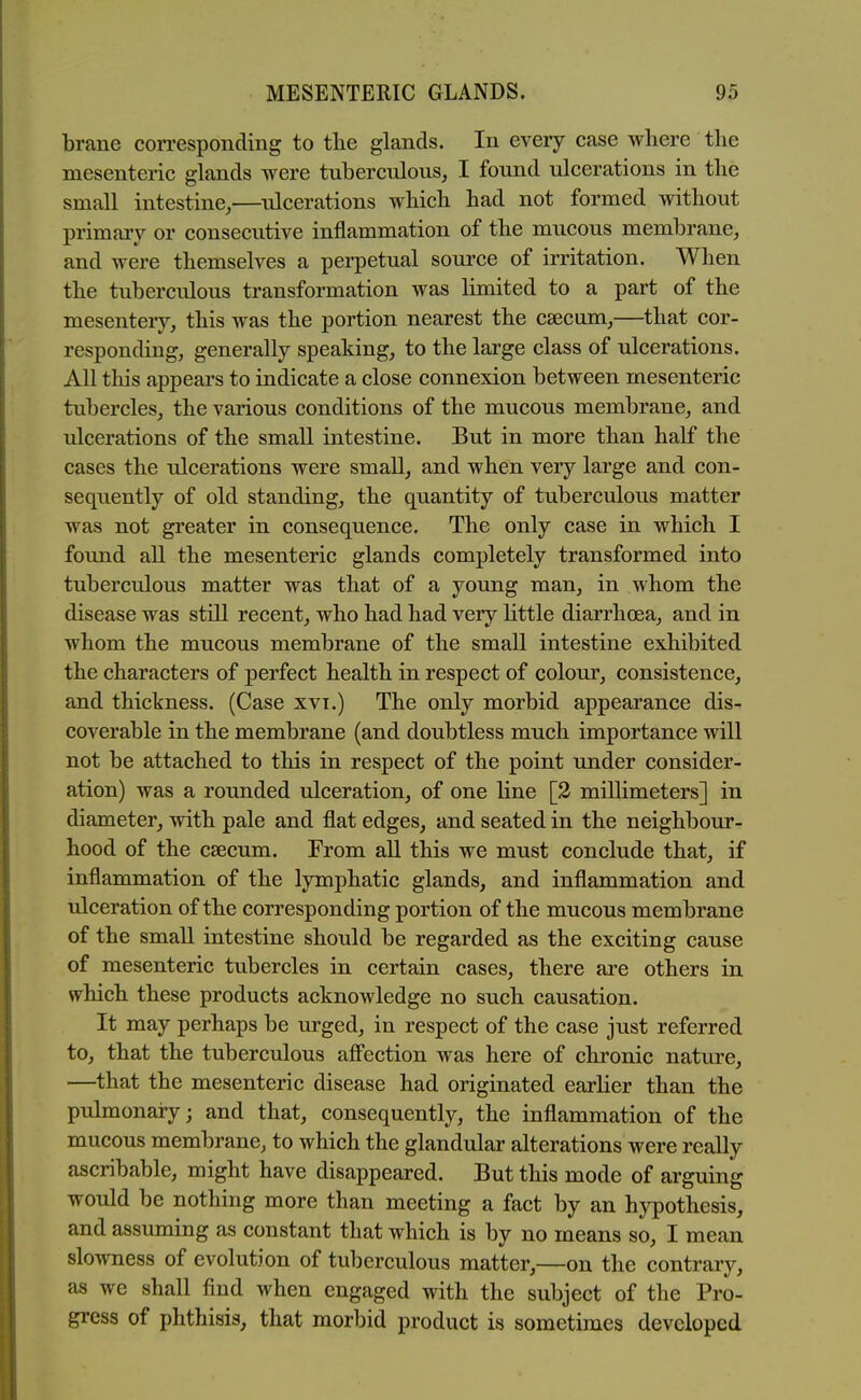 brane con-esponding to the glands. In every case where the mesenteric glands were tuberculous, I found ulcerations in the small intestine,—ulcerations which had not formed without primary or consecutive inflammation of the mucous membrane, and were themselves a perpetual source of irritation. When the tuberculous transformation was limited to a part of the mesentery, this was the portion nearest the csecum,—that cor- responding, generally speaking, to the large class of ulcerations. All this appears to indicate a close connexion between mesenteric tubercles, the various conditions of the mucous membrane, and ulcerations of the small intestine. But in more than half the cases the ulcerations were small, and when very large and con- sequently of old standing, the quantity of tuberculous matter was not greater in consequence. The only case in which I found all the mesenteric glands completely transformed into tuberculous matter was that of a young man, in whom the disease was still recent, who had had very little diarrhoea, and in whom the mucous membrane of the small intestine exhibited the characters of perfect health in respect of colour, consistence, and thickness. (Case xvi.) The only morbid appearance dis- coverable in the membrane (and doubtless much importance will not be attached to this in respect of the point under consider- ation) was a rounded ulceration, of one line [3 millimeters] in diameter, with pale and flat edges, and seated in the neighbour- hood of the csecum. From all this we must conclude that, if inflammation of the lymphatic glands, and inflammation and ulceration of the corresponding portion of the mucous membrane of the small intestine should be regarded as the exciting cause of mesenteric tubercles in certain cases, there are others in which these products acknowledge no such causation. It may perhaps be urged, in respect of the case just referred to, that the tuberculous aff'ection was here of chronic nature, —that the mesenteric disease had originated earlier than the pulmonaiy; and that, consequently, the inflammation of the mucous membrane, to which the glandular alterations were really ascribable, might have disappeared. But this mode of arguing would be nothing more than meeting a fact by an hypothesis, and assuming as constant that which is by no means so, I mean slowness of evolution of tuberculous matter,—on the contrary, as we shall find when engaged with the subject of the Pro- gress of phthisis, that morbid product is sometimes developed