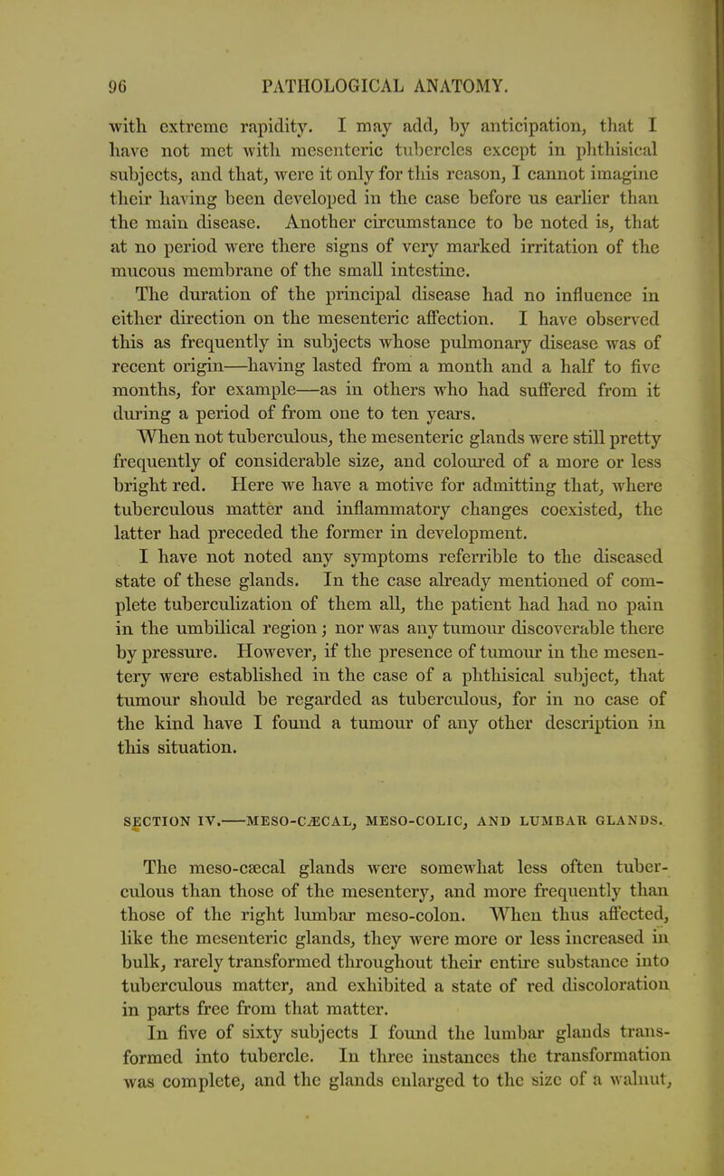 with extreme rapidity. I may add, by anticipation, that I have not met with mesenteric tubercles except in plithisical subjects, and that, were it only for this reason, I cannot imagine their having been developed in the case before us earlier than the main disease. Another circumstance to be noted is, that at no period were there signs of very marked irritation of the mucous membrane of the small intestine. The duration of the principal disease had no influence in either direction on the mesenteric affection. I have obser\^ed this as frequently in subjects whose pulmonary disease was of recent origin—having lasted fi'om a month and a half to five months, for example—as in others who had suffered from it during a period of from one to ten years. When not tuberculous, the mesenteric glands were still pretty frequently of considerable size, and coloured of a more or less bright red. Here we have a motive for admitting that, where tuberculous matter and inflammatory changes coexisted, the latter had preceded the former in development. I have not noted any symptoms referrible to the diseased state of these glands. In the case already mentioned of com- plete tuberculization of them all, the patient had had no pain in the umbilical region; nor was any tumour discoverable there by pressure. However, if the presence of tmnom: in the mesen- tery were established in the case of a phthisical subject, that tumour should be regarded as tuberculous, for in no case of the kind have I found a tumour of any other description in this situation. SECTION IV. MESO-CjECAL, MESO-COLIC, AND LUMBAR GLANDS. The meso-csecal glands were somewhat less often tuber- culous than those of the mesentery, and more frequently than those of the right lumbar meso-colon. When thus affected, like the mesenteric glands, they were more or less increased in bulk, rarely transformed throughout their entire substance into tuberculous matter, and exhibited a state of red discoloration in parts free from that matter. In five of sixty subjects I found the lumbar glands trans- formed into tubercle. In three instances the transformation was complete, and the glands enlarged to the size of a walnut,