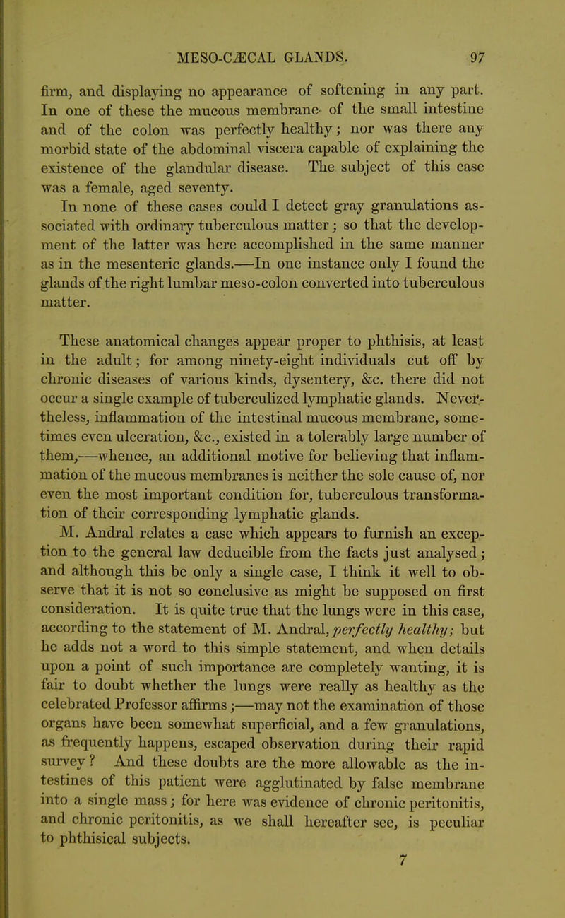 firm, and displaying no appearance of softening in any part. In one of these the mucous membrane^ of the small intestine and of the colon was perfectly healthy; nor was there any morbid state of the abdominal viscera capable of explaining the existence of the glandular disease. The subject of this case was a female, aged seventy. In none of these cases could I detect gray granulations as- sociated with ordinary tuberculous matter; so that the develop- ment of the latter was here accomplished in the same manner as in the mesenteric glands.—In one instance only I found the glands of the right lumbar meso-colon converted into tuberculous matter. These anatomical changes appear proper to phthisis, at least in the adult; for among ninety-eight individuals cut off by chronic diseases of various kinds, dysentery, &c. there did not occur a single example of tuberculized lymphatic glands. Nevei*- theless, inflammation of the intestinal mucous membrane, some- times even ulceration, &c., existed in a tolerably large number of them,—whence, an additional motive for believing that inflam- mation of the mucous membranes is neither the sole cause of, nor even the most important condition for, tuberculous transforma- tion of their corresponding lymphatic glands. M. Andral relates a case which appears to furnish an excep- tion to the general law deducible from the facts just analysed; and although this be only a single case, I think it well to ob- serve that it is not so conclusive as might be supposed on first consideration. It is quite true that the lungs were in this case, according to the statement of M. Andral,^er/ec//y healthy; but he adds not a word to this simple statement, and when details upon a point of such importance are completely wanting, it is fair to doubt whether the lungs were really as healthy as the celebrated Professor afiirms;—may not the examination of those organs have been somewhat superficial, and a few granulations, as frequently happens, escaped observation during their rapid survey ? And these doubts are the more allowable as the in- testines of this patient were agglutinated by false membrane into a single mass; for here was evidence of chronic peritonitis, and chronic peritonitis, as we shall hereafter see, is peculiar to phthisical subjects. 7
