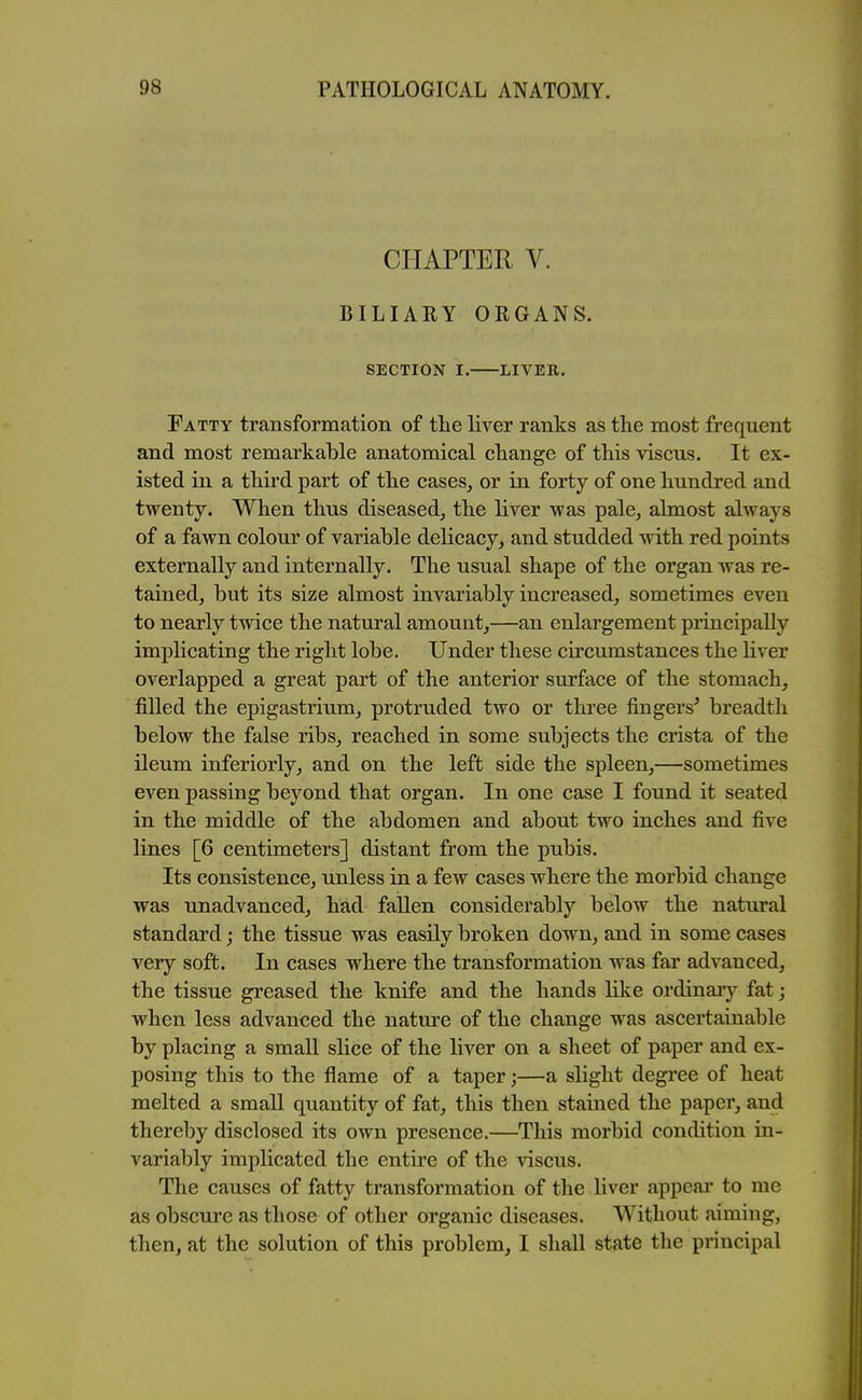 CHAPTER V. BILIARY ORGANS. SECTION I. LIVER. Fatty transformation of the liver ranks as the most frequent and most remarkable anatomical change of this viscus. It ex- isted in a third part of the cases^ or in forty of one hundred and twenty. When thus diseased, the liver was pale, almost always of a fawn colour of variable delicacy, and studded mth red points externally and internally. The usual shape of the organ was re- tained, but its size almost invariably increased, sometimes even to nearly twice the natural amount,—an enlargement principally implicating the right lobe. Under these circumstances the liver overlapped a great part of the anterior surface of the stomach, filled the epigastrium, protruded two or three fingers' breadth below the false ribs, reached in some subjects the crista of the ileum inferiorly, and on the left side the spleen,—sometimes even passing beyond that organ. In one case I found it seated in the middle of the abdomen and about two inches and five lines [6 centimeters] distant from the pubis. Its consistence, unless in a few cases where the morbid change was unadvanced, had fallen considerably below the natural standard; the tissue was easily broken down, and in some cases very soft. In cases where the transformation was far advanced, the tissue greased the knife and the hands like ordinaiy fat; when less advanced the nature of the change was ascertainable by placing a small slice of the liver on a sheet of paper and ex- posing this to the flame of a taper;—a slight degree of heat melted a small quantity of fat, this then stained the paper, and thereby disclosed its own presence.—This morbid condition in- variably implicated the entire of the viscus. The causes of fatty transformation of the liver appear to me as obscure as those of other organic diseases. Without aiming, then, at the solution of this problem, I shall state the principal
