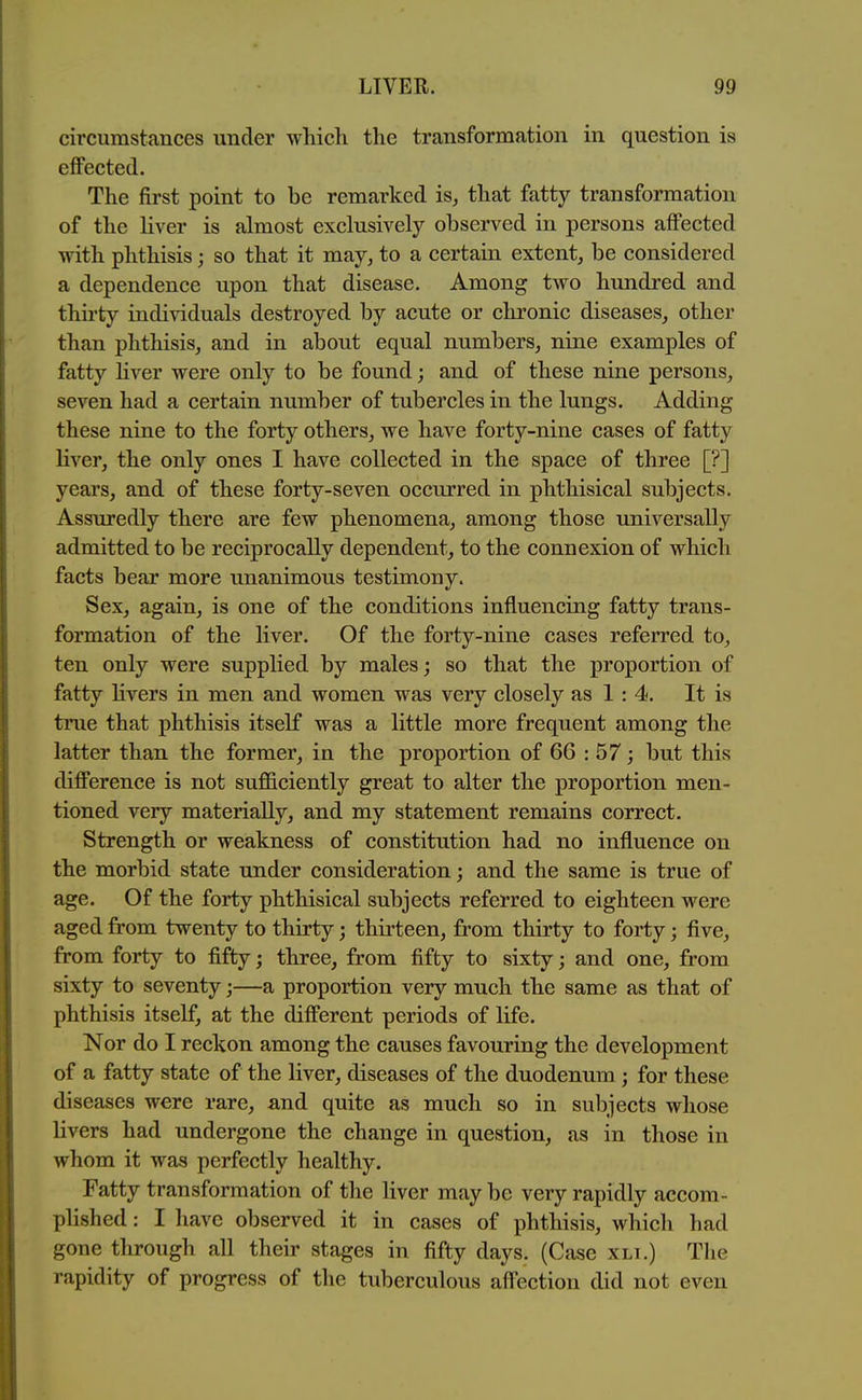 circumstances under winch the transformation in question is effected. The first point to be remarked is, that fatty transformation of the liver is almost exclusively observed in persons affected with phthisis; so that it may, to a certain extent, be considered a dependence upon that disease. Among two hundred and thirty individuals destroyed by acute or chronic diseases, other than phthisis, and in about equal numbers, nine examples of fatty hver were only to be found; and of these nine persons, seven had a certain number of tubercles in the lungs. Adding these nine to the forty others, we have forty-nine cases of fatty liver, the only ones I have collected in the space of three [?] years, and of these forty-seven occurred in phthisical subjects. Assuredly there are few phenomena, among those universally admitted to be reciprocally dependent, to the connexion of which facts bear more unanimous testimony. Sex, again, is one of the conditions influencing fatty trans- formation of the liver. Of the forty-nine cases referred to, ten only were supplied by males; so that the proportion of fatty hvers in men and women was very closely as 1 : 4. It is true that phthisis itself was a little more frequent among the latter than the former, in the proportion of 66 : 57; but this difference is not sufficiently great to alter the proportion men- tioned very materially, and my statement remains correct. Strength or weakness of constitution had no influence on the morbid state under consideration; and the same is true of age. Of the forty phthisical subjects referred to eighteen were aged from twenty to thirty; thirteen, from thirty to forty; five, from forty to fifty; three, from fifty to sixty; and one, from sixty to seventy;—a proportion very much the same as that of phthisis itself, at the different periods of life. Nor do I reckon among the causes favouring the development of a fatty state of the liver, diseases of the duodenum ; for these diseases were rare, and quite as much so in subjects whose livers had undergone the change in question, as in those in whom it was perfectly healthy. Fatty transformation of the liver may be very rapidly accom- plished : I have observed it in cases of phthisis, which had gone through all their stages in fifty days. (Case xli.) The rapidity of progress of the tuberculous affection did not even