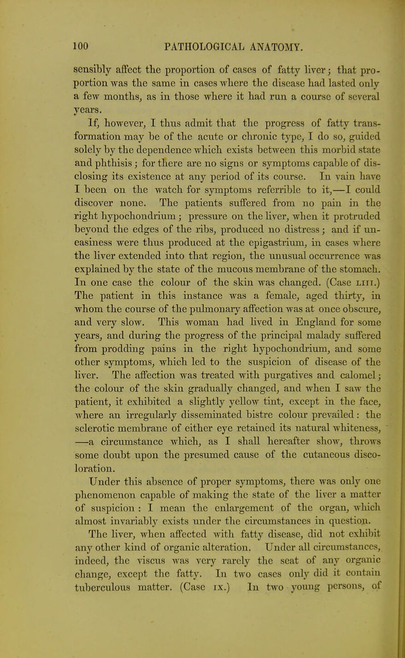 sensibly affect the proportion of cases of fatty liver; that pro- portion was the same in cases where the disease had lasted only a few months, as in those where it had run a course of several years. If, however, I thus admit that the progress of fatty trans- formation may be of the acute or chronic type, I do so, guided solely by the dependence which exists between this morbid state and phthisis; for there are no signs or symptoms capable of dis- closing its existence at any period of its course. In vain have I been on the watch for symptoms referrible to it,—I could discover none. The patients suffered from no pain in the right hypochondrium; pressure on the liver, when it protruded beyond the edges of the ribs, produced no distress; and if un- easiness were thus produced at the epigastrium, in cases where the liver extended into that region, the unusual occurrence was explained by the state of the mucous membrane of the stomach. In one case the colour of the skin was changed. (Case liii.) The patient in this instance was a female, aged thirty, in whom the course of the pulmonary affection was at once obscure, and very slow. This woman had lived in England for some years, and during the progress of the principal malady suffered from prodding pains in the right hypochondi-ium, and some other symptoms, which led to the suspicion of disease of the liver. The affection was treated with purgatives and calomel; the colour of the skin gradually changed, and when I saw the patient, it exhibited a slightly yellow tint, except in the face, where an irregularly disseminated bistre colour prevailed: the sclerotic membrane of either eye retained its natui'al whiteness, —a circimistance which, as I shall hereafter show, throws some doubt upon the presumed cause of the cutaneous disco- loration. Under this absence of proper symptoms, there was only one phenomenon capable of making the state of the liver a matter of suspicion : I mean the enlargement of the organ, wliich almost invariably exists under the circumstances in question. The liver, when affected with fatty disease, did not exhibit any other kind of organic alteration. Under all circumstances, indeed, the viscus Avas very rarely the seat of any organic change, except the fatty. In two cases only did it contain tuberculous matter. (Case ix.) In two young persons, of