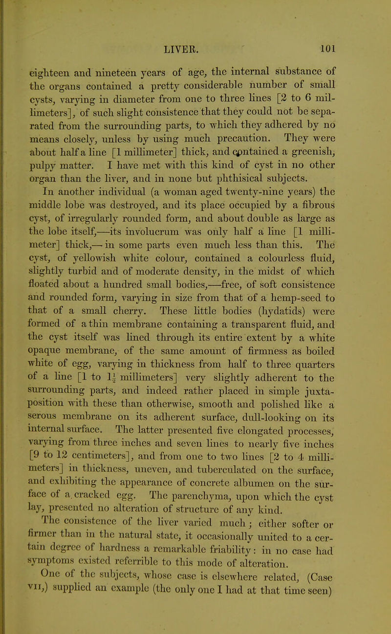 eighteen and nineteen years of age, the internal substance of the organs contained a pretty considerable number of small cysts, varying in diameter from one to three lines [2 to 6 mil- limeters], of such slight consistence that they could not be sepa- rated from the surrounding pai'ts, to which they adhered by no means closely, unless by using much precaution. They were about half a line [1 millimeter] thick, and qpntained a greenish, pulpy matter. I have met with this kind of cyst in no other organ than the liver, and in none but phthisical subjects. In another individual (a woman aged twenty-nine years) the middle lobe was destroyed, and its place occupied by a fibrous cyst, of irregularly rounded form, and about double as large as the lobe itself,—its involucrum was only half a line [1 milli- meter] thick,— in some parts even much less than this. The cyst, of yellowish white colour, contained a colourless fluid, sHghtly turbid and of moderate density, in the midst of which floated about a hundred small bodies,—free, of soft consistence and rounded form, varying in size from that of a hemp-seed to that of a small cherry. These httle bodies (hydatids) were formed of a thin membrane containing a transparent fluid, and the cyst itself was lined through its entire extent by a white opaque membrane, of the same amount of firmness as boiled white of egg, varying in thickness from half to three quarters of a line [1 to 1^ millimeters] very slightly adherent to the surrounding parts, and indeed rather placed in simple juxta- position with these than otherwise, smooth and polished like a serous membrane on its adherent surface, dull-looking on its internal surface. The latter presented five elongated processes, varying from three inches and seven lines to nearly five inches [9 to 12 centimeters], and from one to two lines [2 to 4 milli- meters] in thickness, uneven, and taberculated on the surface, and exhibiting the appearance of concrete albumen on the sur- face of a, cracked egg. The parenchyma, upon which the cyst lay, presented no alteration of structure of any kind. The consistence of the liver varied much; either softer or firmer than in the natural state, it occasionally united to a cer- tain degree of hardness a remarkable friability: in no case had symptoms existed referrible to this mode of alteration. One of the subjects, whose case is elsewhere related, (Case VII,) suppHcd an example (the only one I had at that time seen)