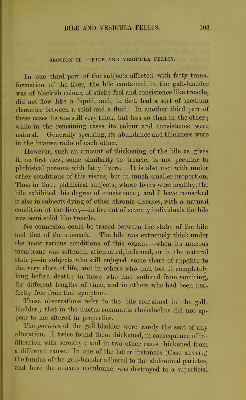 SECTION II. BILE AND VESICULA FELLIS. In one third part of the subjects affected with fatty trans- formation of the liver, the bile contained in the gall-bladder was of blackish coloni', of sticky feel and consistence like treacle, did not flow like a liquid, and, in fact, had a sort of medium chai'acter between a soHd and a fluid. In another third part of these cases its was still very thick, but less so than in the other; while in the remaining cases its colour and consistence were natural. Generally speaking, its abundance and thickness were in the inverse ratio of each other. However, such an amount of thickening of the bile as gives it, on first view, some similarity to treacle, is not peculiar to phthisical persons with fatty livers. It is also met with under other conditions of this viscus, but in much smaller proportion. Thus in three phthisical subjects, whose livers were healthy, the bUe exhibited this degree of consistence; and I have remarked it also in subjects dying of other chronic diseases, with a natural condition of the liver,—in five out of seventy individuals the bile was semi-solid like treacle. No connexion could be traced between the state of the bile and that of the stomach. The bile was extremely thick under the most various conditions of this organ,—when its mucous membrane was softened, attenuated, inflamed, or in the natural state;—^in subjects who still enjoyed some share of appetite to the very close of life, and in others who had lost it completely long before death; in those who had suffered from vomiting, for different lengths of time, and in others who had been per- fectly free from that symptom. These observations refer to the bile contained in the gall- bladder ; that in the ductus communis choledochus did not ap- pear to me altered in properties. The parietes of the gall-bladder were rarely the seat of any alteration. I twice found them thickened, in consequence of in- filtration with serosity ; and in two other cases thickened from a different cause. In one of the latter instances (Case xlviit,) the fundus of the gall-bladder adhered to the abdominal parietes, and here the mucous membrane was destroyed to a superficial