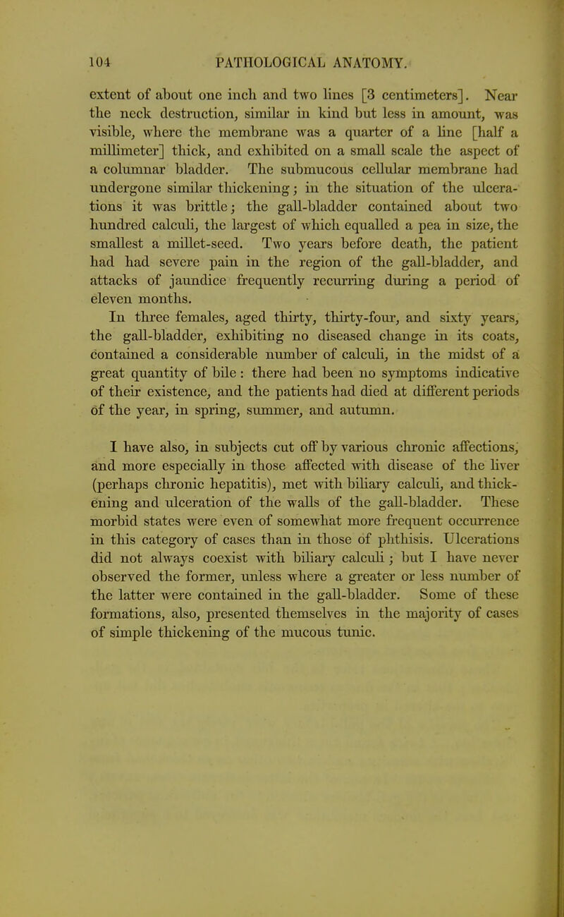 extent of about one inch and two lines [3 centimeters]. Near tlie neck destruction, similar in kind but less in amount, was visible, where the membrane was a quarter of a line [half a millimeter] thick, and exhibited on a small scale the aspect of a columnar bladder. The submucous cellular membrane had undergone similar thickening; in the situation of the ulcera- tions it was brittle; the gall-bladder contained about two hundi'ed calculi, the largest of which equalled a pea in size, the smallest a millet-seed. Two years before death, the patient had had severe pain in the region of the gall-bladder, and attacks of jaundice frequently recurring during a period of eleven months. In three females, aged thirty, thirty-four, and sixty years, the gall-bladder, exhibiting no diseased change in its coats, contained a considerable number of calculi, in the midst of a great quantity of bile: there had been no symptoms indicative of their existence, and the patients had died at different periods of the year, in spring, summer, and autumn. I have also, in subjects cut off by various chronic affections, and more especially in those affected with disease of the liver (perhaps chronic hepatitis), met with biliary calculi, and thick- ening and ulceration of the walls of the gall-bladder. These morbid states were even of somewhat more frequent occurrence in this category of cases than in those of phthisis. Ulcerations did not always coexist with biliary calculi; but I have never observed the former, unless where a greater or less number of the latter were contained in the gall-bladder. Some of these formations, also, presented themselves in the majority of cases of simple thickening of the mucous tunic.