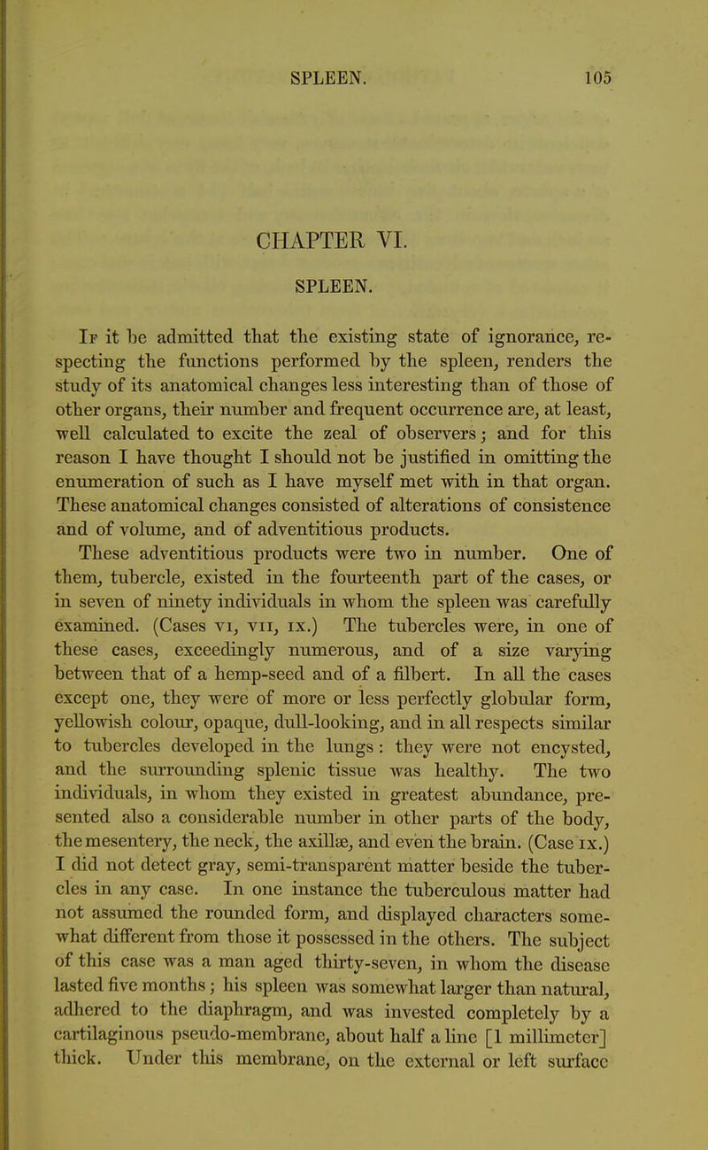 CHAPTER VL SPLEEN. If it be admitted that tlie existing state of ignorance, re- specting the functions performed by the spleen, renders the study of its anatomical changes less interesting than of those of other organs, their number and frequent occurrence are, at least, ■well calculated to excite the zeal of observers; and for this reason I have thought I should not be justified in omitting the enumeration of such as I have myself met with in that organ. These anatomical changes consisted of alterations of consistence and of volume, and of adventitious products. These adventitious products were two in number. One of them, tubercle, existed in the fourteenth part of the cases, or in seven of ninety individuals in whom the spleen was carefully examined. (Cases vi, vii, ix.) The tubercles were, in one of these cases, exceedingly numerous, and of a size varying between that of a hemp-seed and of a filbert. In all the cases except one, they were of more or less perfectly globular form, yellowish colour, opaque, dull-looking, and in all respects similar to tubercles developed in the lungs : they were not encysted, and the surrounding splenic tissue was healthy. The two individuals, in whom they existed in greatest abundance, pre- sented also a considerable number in other parts of the body, the mesentery, the neck, the axillae, and even the brain. (Case ix.) I did not detect gray, semi-transparent matter beside the tuber- cles in any case. In one instance the tuberculous matter had not assumed the rounded form, and displayed characters some- what diff*erent from those it possessed in the others. The subject of this case was a man aged thirty-seven, in whom the disease lasted five months; his spleen was somewhat larger than natural, adhered to the diaphragm, and was invested completely by a cartilaginous pseudo-membrane, about half aline [1 millimeter] thick. Under this membrane, on the external or left suifacc